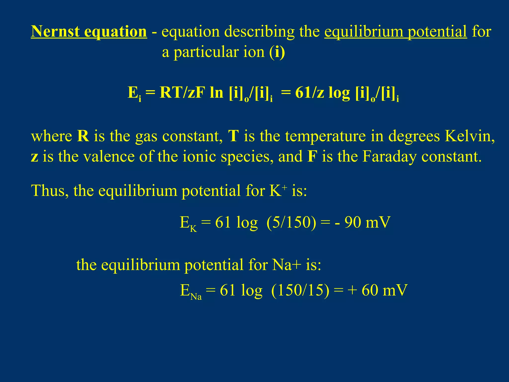 Nernst equation - equation describing the equilibrium potential for
a particular ion (i)
Ei = RT/zF ln [i]o/[i]i = 61/z log [i]o/[i]i
where R is the gas constant, T is the temperature in degrees Kelvin,
z is the valence of the ionic species, and F is the Faraday constant.
Thus, the equilibrium potential for K+
is:
EK = 61 log (5/150) = - 90 mV
the equilibrium potential for Na+ is:
ENa = 61 log (150/15) = + 60 mV
 
