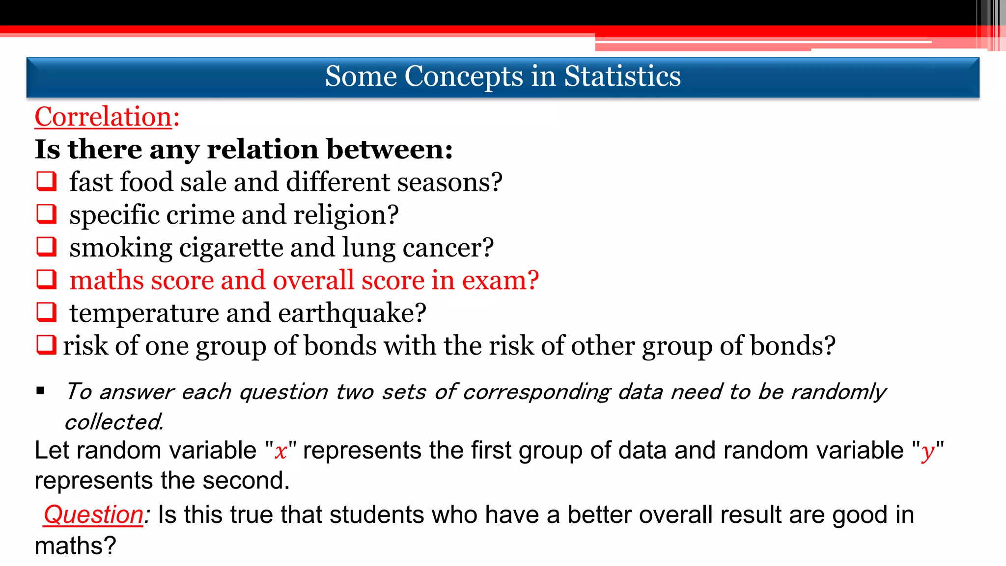 Correlation:
Is there any relation between:
 fast food sale and different seasons?
 specific crime and religion?
 smoking cigarette and lung cancer?
 maths score and overall score in exam?
 temperature and earthquake?
risk of one group of bonds with the risk of other group of bonds?
 To answer each question two sets of corresponding data need to be randomly
collected.
Let random variable "𝑥" represents the first group of data and random variable "𝑦"
represents the second.
Question: Is this true that students who have a better overall result are good in
maths?
Some Concepts in StatisticsSome Concepts in Statistics
 