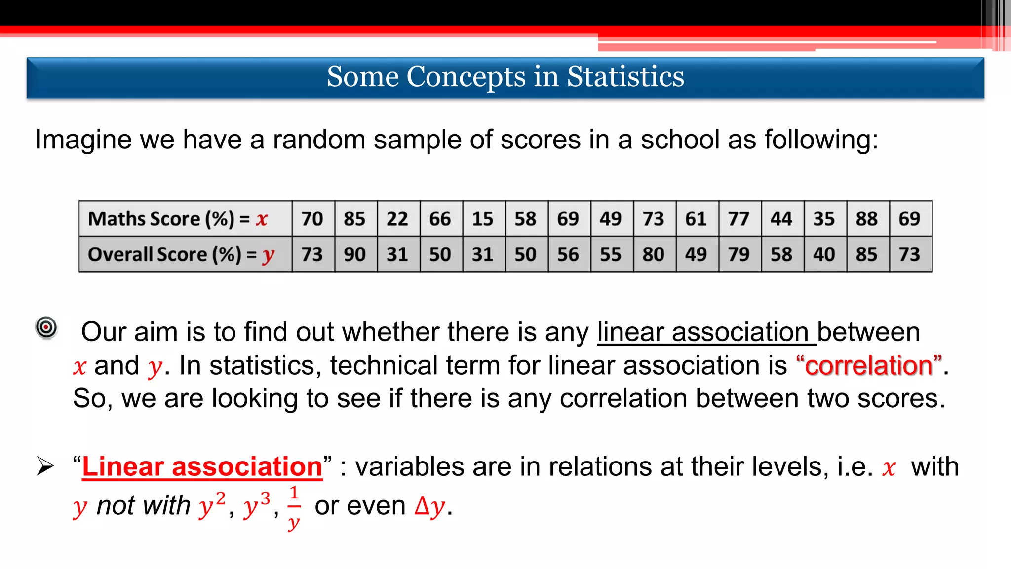 Our aim is to find out whether there is any linear association between
𝑥 and 𝑦. In statistics, technical term for linear association is “correlation”.
So, we are looking to see if there is any correlation between two scores.
 “Linear association” : variables are in relations at their levels, i.e. 𝑥 with
𝑦 not with 𝑦2
, 𝑦3
,
1
𝑦
or even ∆𝑦.
Imagine we have a random sample of scores in a school as following:
Some Concepts in StatisticsSome Concepts in Statistics
 
