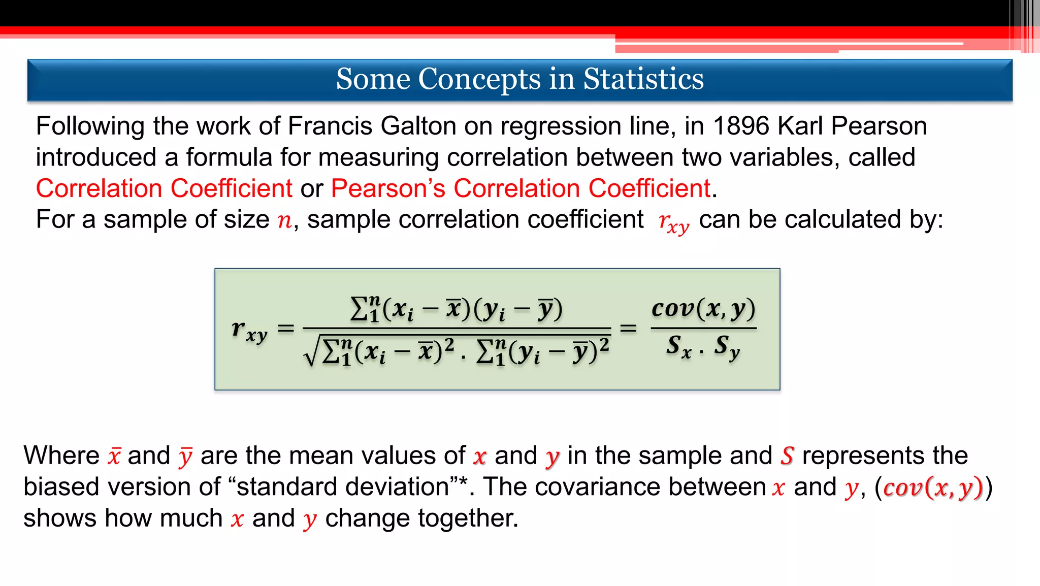 Following the work of Francis Galton on regression line, in 1896 Karl Pearson
introduced a formula for measuring correlation between two variables, called
Correlation Coefficient or Pearson’s Correlation Coefficient.
For a sample of size 𝑛, sample correlation coefficient 𝑟𝑥𝑦 can be calculated by:
𝒓 𝒙𝒚 =
𝟏
𝒏
(𝒙𝒊 − 𝒙)(𝒚𝒊 − 𝒚)
𝟏
𝒏
(𝒙𝒊 − 𝒙) 𝟐 . 𝟏
𝒏
(𝒚𝒊 − 𝒚) 𝟐
=
𝒄𝒐𝒗(𝒙, 𝒚)
𝑺 𝒙 . 𝑺 𝒚
Where 𝑥 and 𝑦 are the mean values of 𝑥 and 𝑦 in the sample and 𝑆 represents the
biased version of “standard deviation”*. The covariance between 𝑥 and 𝑦, (𝑐𝑜𝑣 𝑥, 𝑦 )
shows how much 𝑥 and 𝑦 change together.
Some Concepts in StatisticsSome Concepts in Statistics
 