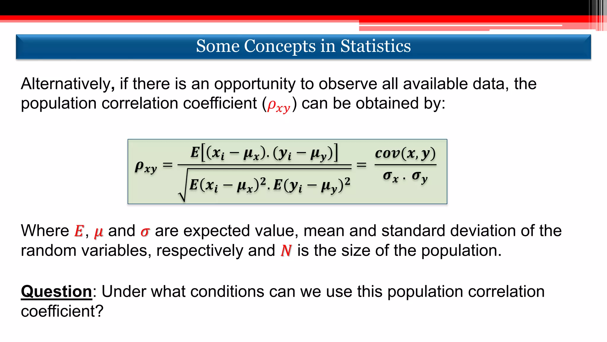 Alternatively, if there is an opportunity to observe all available data, the
population correlation coefficient (𝜌 𝑥𝑦) can be obtained by:
𝝆 𝒙𝒚 =
𝑬 𝒙𝒊 − 𝝁 𝒙 . (𝒚𝒊 − 𝝁 𝒚)
𝑬 𝒙𝒊 − 𝝁 𝒙
𝟐. 𝑬(𝒚𝒊 − 𝝁 𝒚) 𝟐
=
𝒄𝒐𝒗(𝒙, 𝒚)
𝝈 𝒙 . 𝝈 𝒚
Where 𝐸, 𝜇 and 𝜎 are expected value, mean and standard deviation of the
random variables, respectively and 𝑁 is the size of the population.
Question: Under what conditions can we use this population correlation
coefficient?
Some Concepts in StatisticsSome Concepts in Statistics
 