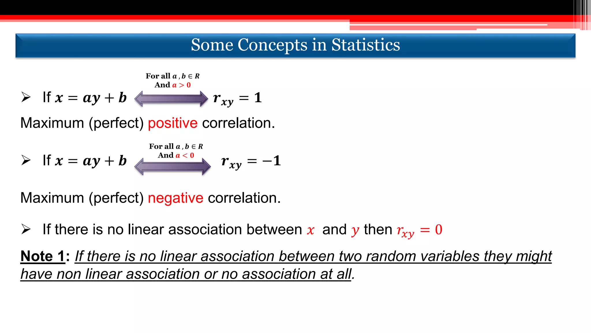  If 𝒙 = 𝒂𝒚 + 𝒃 𝒓 𝒙𝒚 = 𝟏
Maximum (perfect) positive correlation.
 If 𝒙 = 𝒂𝒚 + 𝒃 𝒓 𝒙𝒚 = −𝟏
Maximum (perfect) negative correlation.
 If there is no linear association between 𝑥 and 𝑦 then 𝑟𝑥𝑦 = 0
Note 1: If there is no linear association between two random variables they might
have non linear association or no association at all.
For all 𝒂 , 𝒃 ∈ 𝑹
And 𝒂 > 𝟎
For all 𝒂 , 𝒃 ∈ 𝑹
And 𝒂 < 𝟎
Some Concepts in StatisticsSome Concepts in Statistics
 