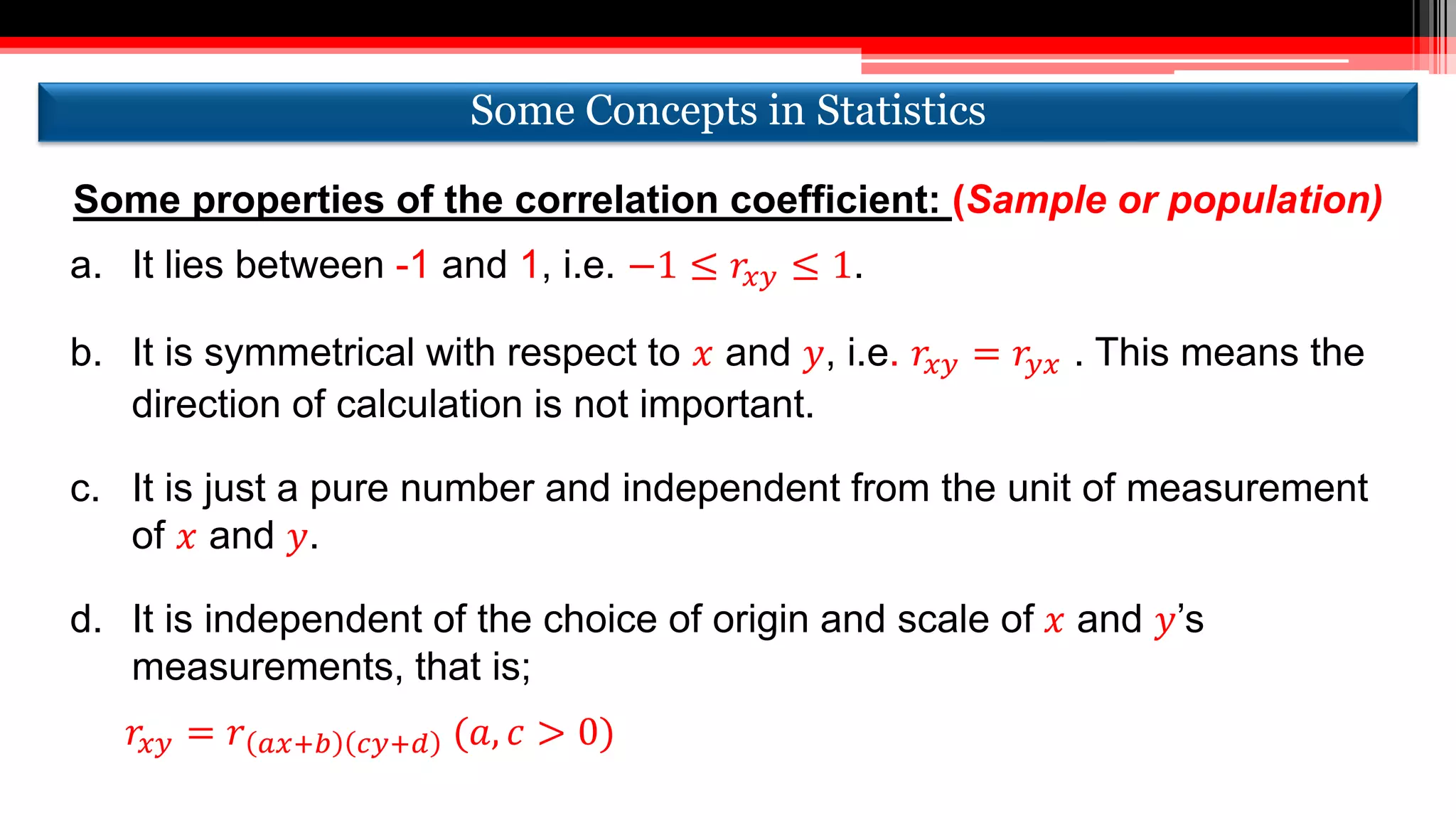 Some properties of the correlation coefficient: (Sample or population)
a. It lies between -1 and 1, i.e. −1 ≤ 𝑟𝑥𝑦 ≤ 1.
b. It is symmetrical with respect to 𝑥 and 𝑦, i.e. 𝑟𝑥𝑦 = 𝑟𝑦𝑥 . This means the
direction of calculation is not important.
c. It is just a pure number and independent from the unit of measurement
of 𝑥 and 𝑦.
d. It is independent of the choice of origin and scale of 𝑥 and 𝑦’s
measurements, that is;
𝑟𝑥𝑦 = 𝑟 𝑎𝑥+𝑏 𝑐𝑦+𝑑 (𝑎, 𝑐 > 0)
Some Concepts in StatisticsSome Concepts in Statistics
 