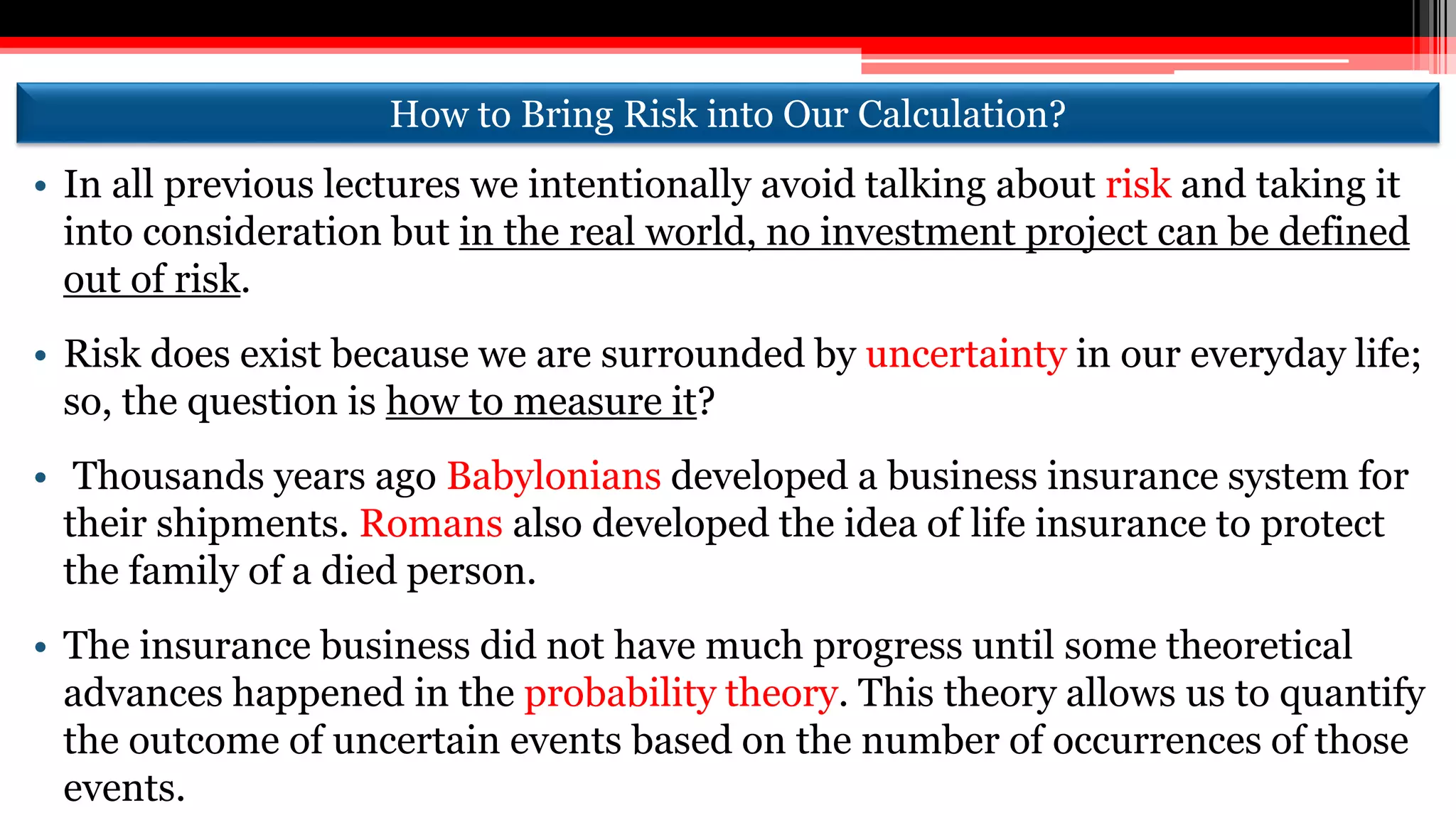 How to Bring Risk into Our Calculation?
• In all previous lectures we intentionally avoid talking about risk and taking it
into consideration but in the real world, no investment project can be defined
out of risk.
• Risk does exist because we are surrounded by uncertainty in our everyday life;
so, the question is how to measure it?
• Thousands years ago Babylonians developed a business insurance system for
their shipments. Romans also developed the idea of life insurance to protect
the family of a died person.
• The insurance business did not have much progress until some theoretical
advances happened in the probability theory. This theory allows us to quantify
the outcome of uncertain events based on the number of occurrences of those
events.
 