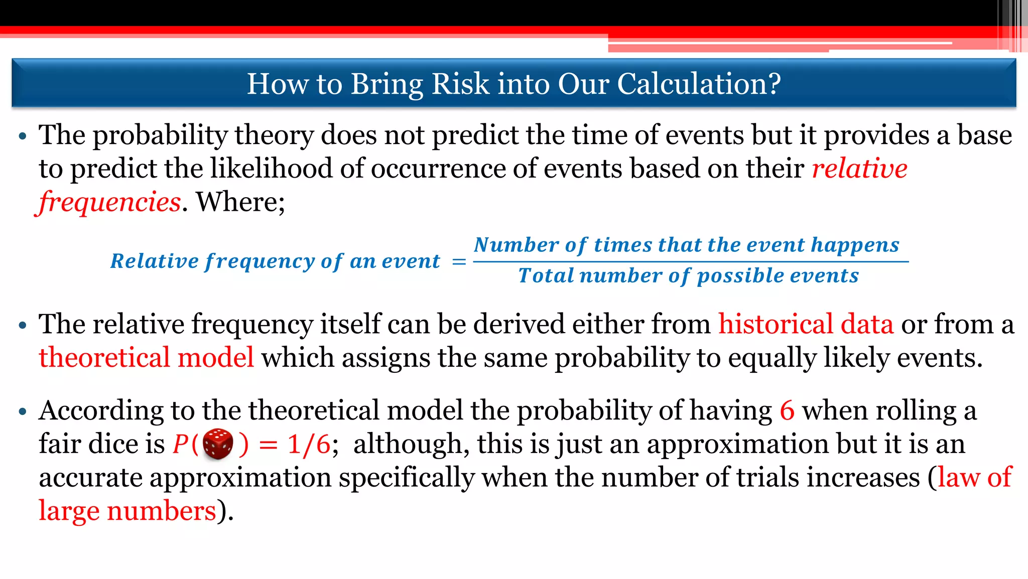 How to Bring Risk into Our Calculation?
• The probability theory does not predict the time of events but it provides a base
to predict the likelihood of occurrence of events based on their relative
frequencies. Where;
𝑹𝒆𝒍𝒂𝒕𝒊𝒗𝒆 𝒇𝒓𝒆𝒒𝒖𝒆𝒏𝒄𝒚 𝒐𝒇 𝒂𝒏 𝒆𝒗𝒆𝒏𝒕 =
𝑵𝒖𝒎𝒃𝒆𝒓 𝒐𝒇 𝒕𝒊𝒎𝒆𝒔 𝒕𝒉𝒂𝒕 𝒕𝒉𝒆 𝒆𝒗𝒆𝒏𝒕 𝒉𝒂𝒑𝒑𝒆𝒏𝒔
𝑻𝒐𝒕𝒂𝒍 𝒏𝒖𝒎𝒃𝒆𝒓 𝒐𝒇 𝒑𝒐𝒔𝒔𝒊𝒃𝒍𝒆 𝒆𝒗𝒆𝒏𝒕𝒔
• The relative frequency itself can be derived either from historical data or from a
theoretical model which assigns the same probability to equally likely events.
• According to the theoretical model the probability of having 6 when rolling a
fair dice is 𝑃 = 1/6; although, this is just an approximation but it is an
accurate approximation specifically when the number of trials increases (law of
large numbers).
 