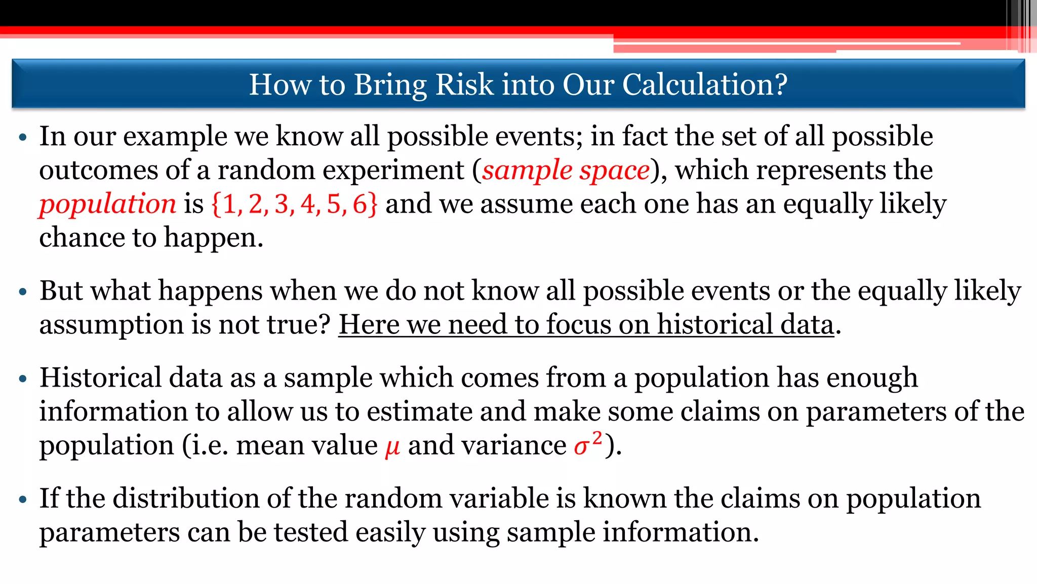 How to Bring Risk into Our Calculation?
• In our example we know all possible events; in fact the set of all possible
outcomes of a random experiment (sample space), which represents the
population is 1, 2, 3, 4, 5, 6 and we assume each one has an equally likely
chance to happen.
• But what happens when we do not know all possible events or the equally likely
assumption is not true? Here we need to focus on historical data.
• Historical data as a sample which comes from a population has enough
information to allow us to estimate and make some claims on parameters of the
population (i.e. mean value 𝜇 and variance 𝜎2).
• If the distribution of the random variable is known the claims on population
parameters can be tested easily using sample information.
 