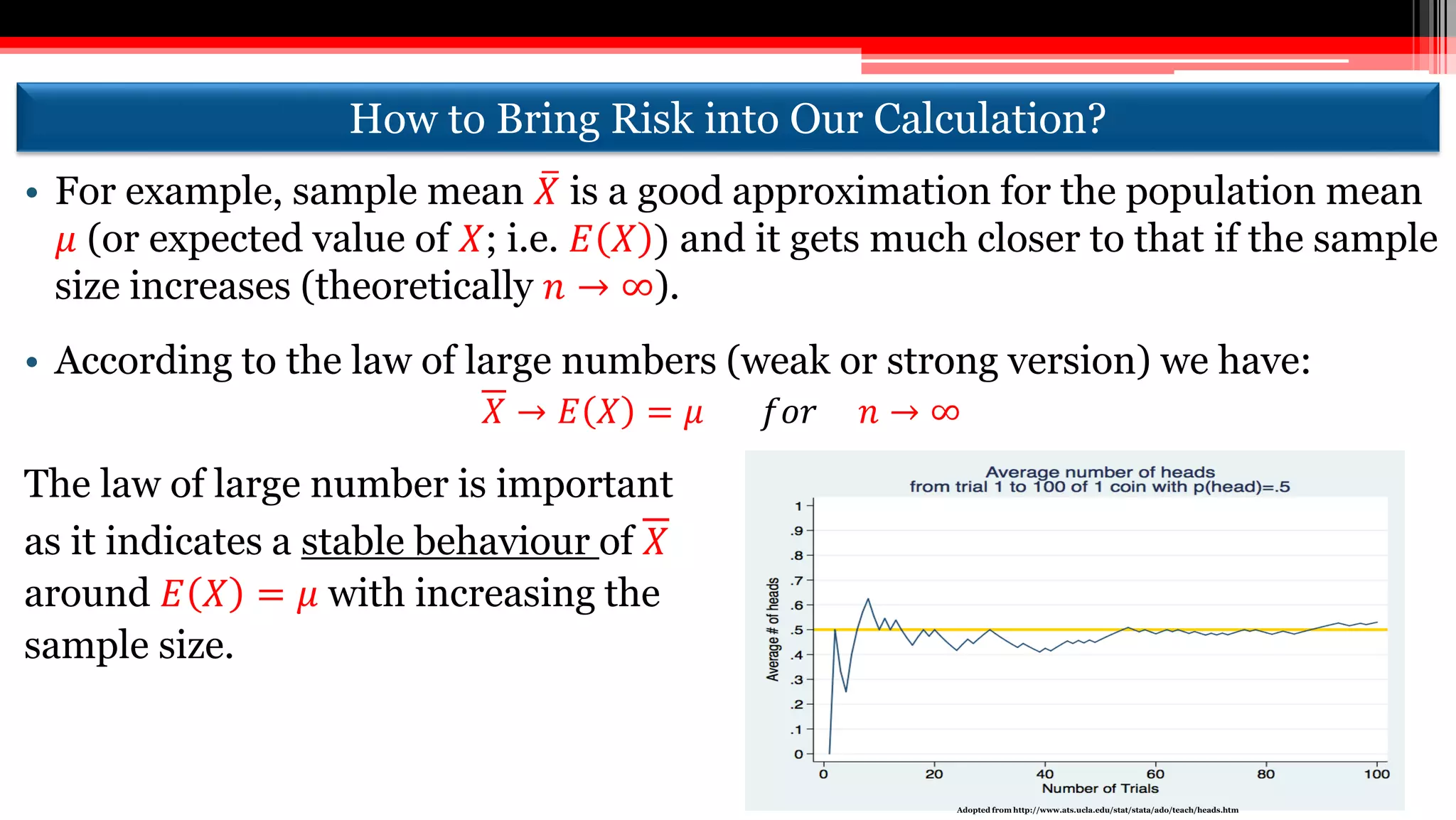 How to Bring Risk into Our Calculation?
• For example, sample mean 𝑋 is a good approximation for the population mean
𝜇 (or expected value of 𝑋; i.e. 𝐸 𝑋 ) and it gets much closer to that if the sample
size increases (theoretically 𝑛 → ∞).
• According to the law of large numbers (weak or strong version) we have:
𝑋 → 𝐸 𝑋 = 𝜇 𝑓𝑜𝑟 𝑛 → ∞
The law of large number is important
as it indicates a stable behaviour of 𝑋
around 𝐸 𝑋 = 𝜇 with increasing the
sample size.
Adopted from http://www.ats.ucla.edu/stat/stata/ado/teach/heads.htm
 