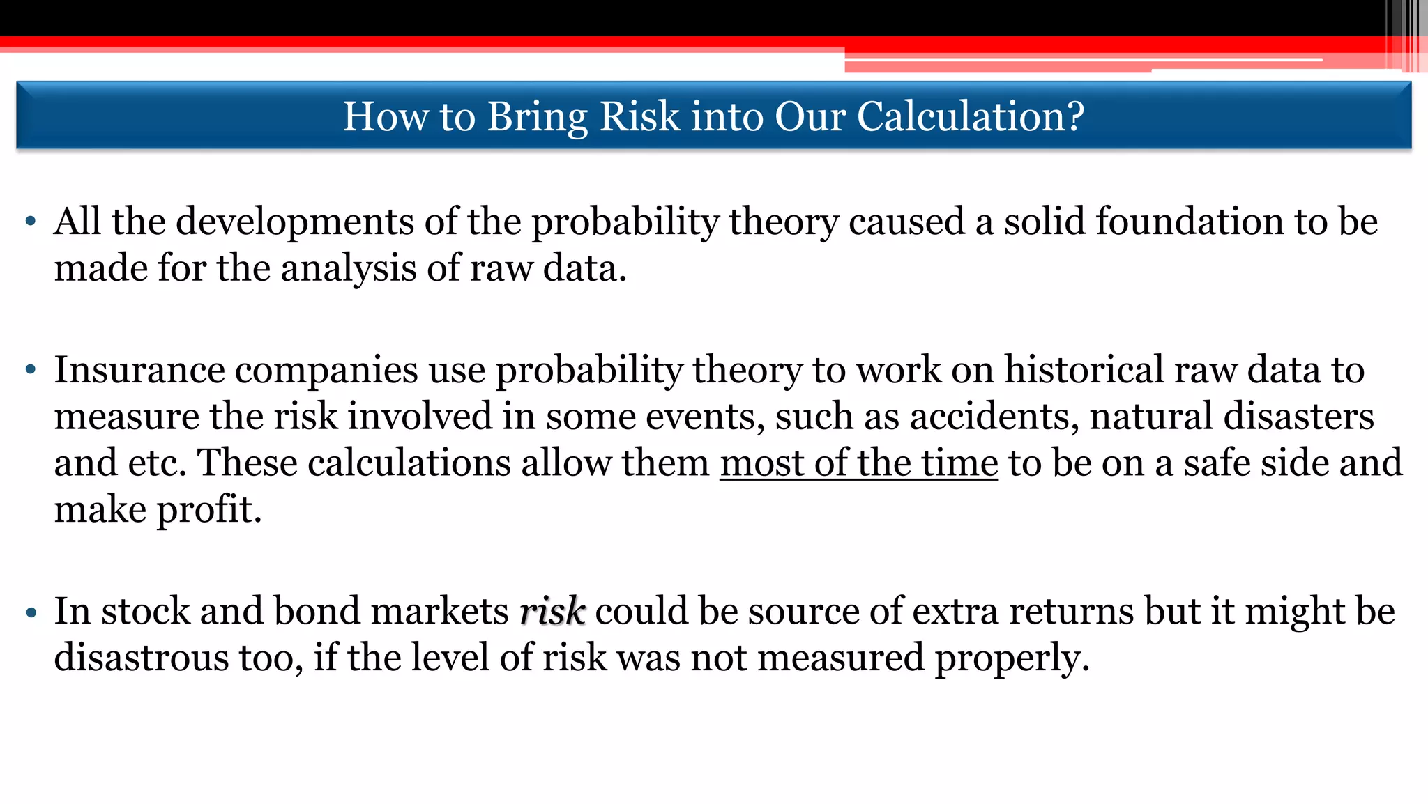 How to Bring Risk into Our Calculation?
• All the developments of the probability theory caused a solid foundation to be
made for the analysis of raw data.
• Insurance companies use probability theory to work on historical raw data to
measure the risk involved in some events, such as accidents, natural disasters
and etc. These calculations allow them most of the time to be on a safe side and
make profit.
• In stock and bond markets risk could be source of extra returns but it might be
disastrous too, if the level of risk was not measured properly.
 