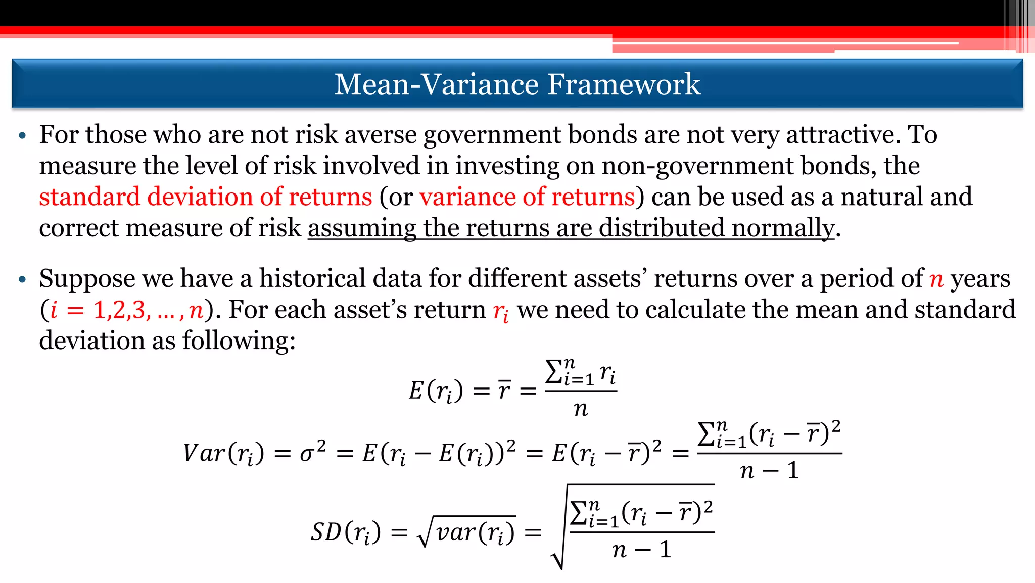 Mean-Variance Framework
• For those who are not risk averse government bonds are not very attractive. To
measure the level of risk involved in investing on non-government bonds, the
standard deviation of returns (or variance of returns) can be used as a natural and
correct measure of risk assuming the returns are distributed normally.
• Suppose we have a historical data for different assets’ returns over a period of 𝑛 years
𝑖 = 1,2,3, … , 𝑛 . For each asset’s return 𝑟𝑖 we need to calculate the mean and standard
deviation as following:
𝐸 𝑟𝑖 = 𝑟 =
𝑖=1
𝑛
𝑟𝑖
𝑛
𝑉𝑎𝑟 𝑟𝑖 = 𝜎2 = 𝐸 𝑟𝑖 − 𝐸(𝑟𝑖) 2 = 𝐸 𝑟𝑖 − 𝑟 2 =
𝑖=1
𝑛
𝑟𝑖 − 𝑟 2
𝑛 − 1
𝑆𝐷 𝑟𝑖 = 𝑣𝑎𝑟(𝑟𝑖) = 𝑖=1
𝑛
𝑟𝑖 − 𝑟 2
𝑛 − 1
 