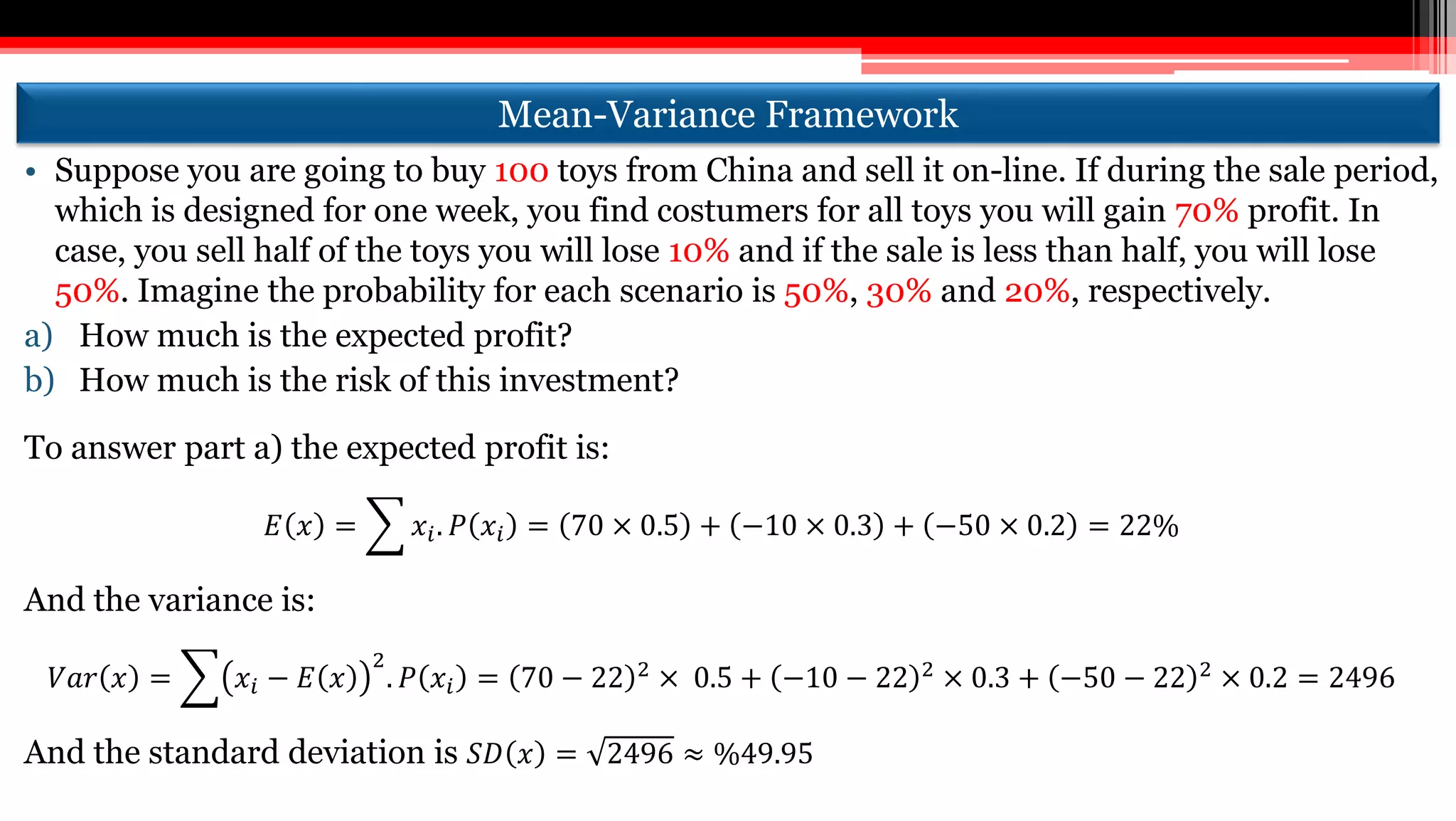 Mean-Variance Framework
• Suppose you are going to buy 100 toys from China and sell it on-line. If during the sale period,
which is designed for one week, you find costumers for all toys you will gain 70% profit. In
case, you sell half of the toys you will lose 10% and if the sale is less than half, you will lose
50%. Imagine the probability for each scenario is 50%, 30% and 20%, respectively.
a) How much is the expected profit?
b) How much is the risk of this investment?
To answer part a) the expected profit is:
𝐸 𝑥 = 𝑥𝑖. 𝑃 𝑥𝑖 = 70 × 0.5 + −10 × 0.3 + −50 × 0.2 = 22%
And the variance is:
𝑉𝑎𝑟 𝑥 = 𝑥𝑖 − 𝐸 𝑥
2
. 𝑃 𝑥𝑖 = 70 − 22 2 × 0.5 + −10 − 22 2 × 0.3 + −50 − 22 2 × 0.2 = 2496
And the standard deviation is 𝑆𝐷 𝑥 = 2496 ≈ %49.95
 