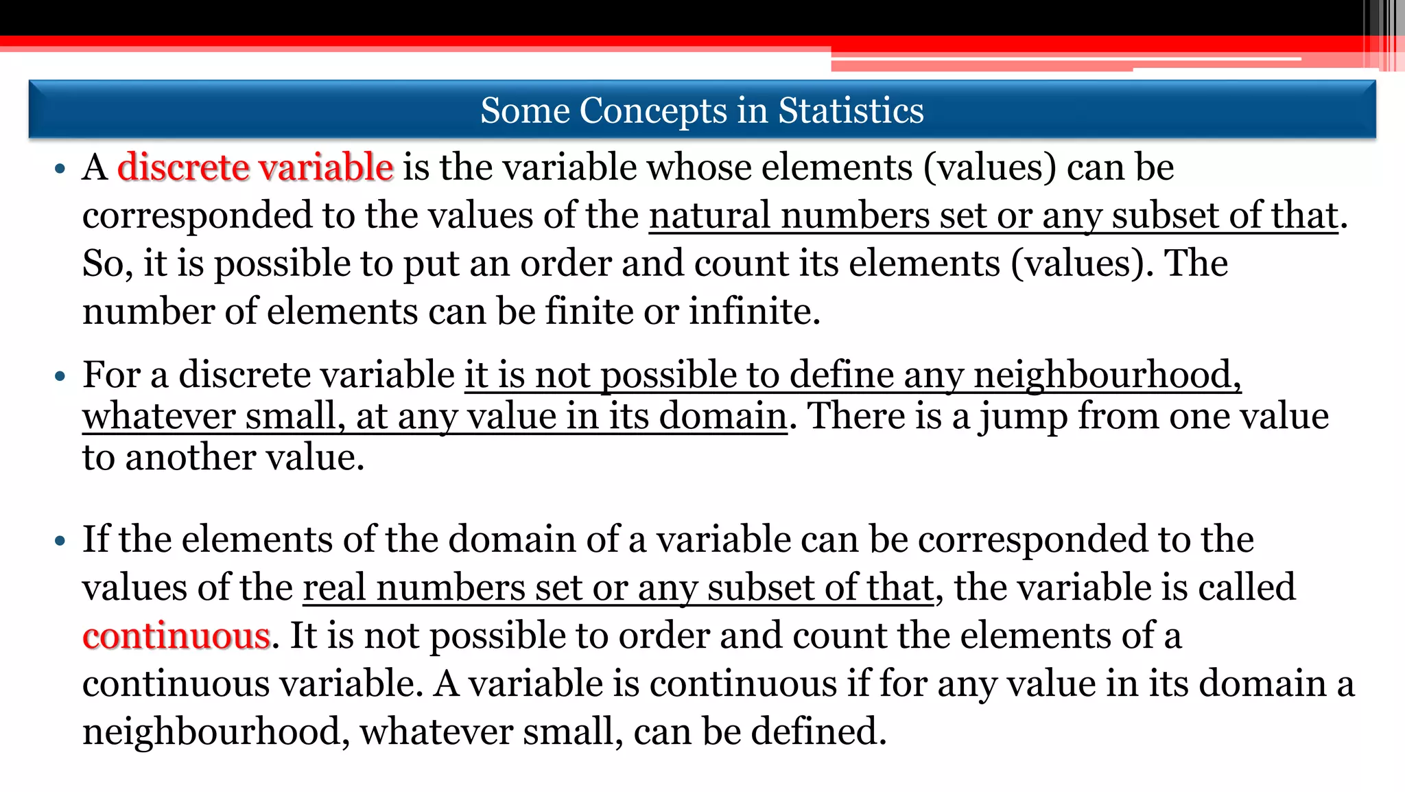 Some Concepts in Statistics
• A discrete variable is the variable whose elements (values) can be
corresponded to the values of the natural numbers set or any subset of that.
So, it is possible to put an order and count its elements (values). The
number of elements can be finite or infinite.
• For a discrete variable it is not possible to define any neighbourhood,
whatever small, at any value in its domain. There is a jump from one value
to another value.
• If the elements of the domain of a variable can be corresponded to the
values of the real numbers set or any subset of that, the variable is called
continuous. It is not possible to order and count the elements of a
continuous variable. A variable is continuous if for any value in its domain a
neighbourhood, whatever small, can be defined.
 