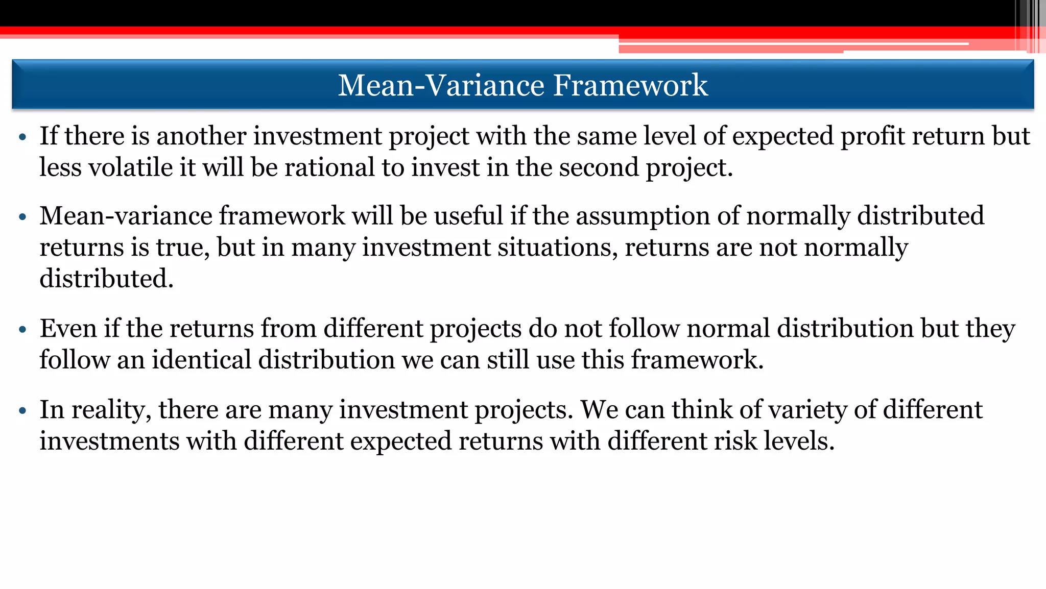 Mean-Variance Framework
• If there is another investment project with the same level of expected profit return but
less volatile it will be rational to invest in the second project.
• Mean-variance framework will be useful if the assumption of normally distributed
returns is true, but in many investment situations, returns are not normally
distributed.
• Even if the returns from different projects do not follow normal distribution but they
follow an identical distribution we can still use this framework.
• In reality, there are many investment projects. We can think of variety of different
investments with different expected returns with different risk levels.
 