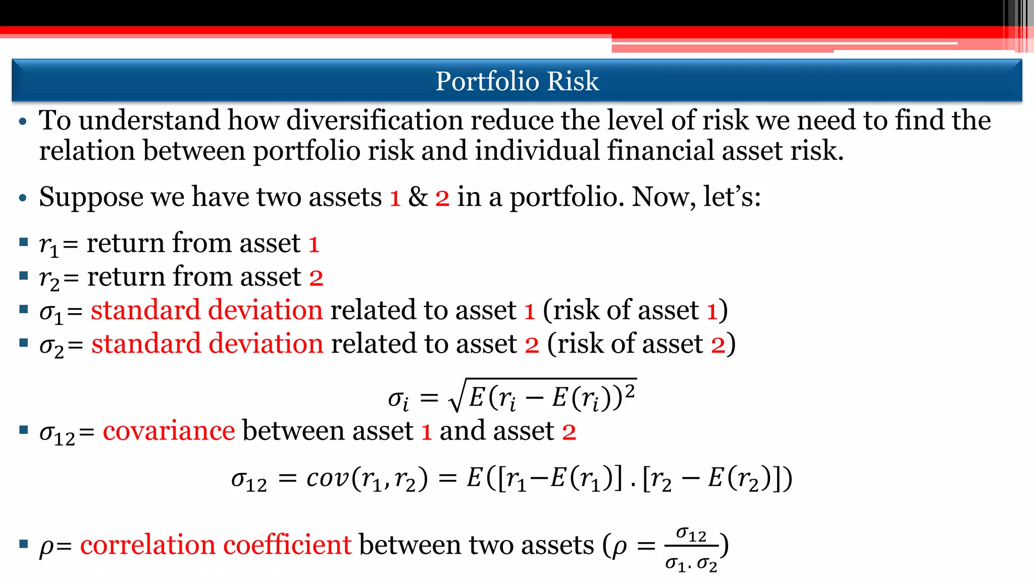 Portfolio Risk
• To understand how diversification reduce the level of risk we need to find the
relation between portfolio risk and individual financial asset risk.
• Suppose we have two assets 1 & 2 in a portfolio. Now, let’s:
 𝑟1= return from asset 1
 𝑟2= return from asset 2
 𝜎1= standard deviation related to asset 1 (risk of asset 1)
 𝜎2= standard deviation related to asset 2 (risk of asset 2)
𝜎𝑖 = 𝐸 𝑟𝑖 − 𝐸(𝑟𝑖) 2
 𝜎12= covariance between asset 1 and asset 2
𝜎12 = 𝑐𝑜𝑣(𝑟1, 𝑟2) = 𝐸 [𝑟1−𝐸 𝑟1 . [𝑟2 − 𝐸 𝑟2 ])
 𝜌= correlation coefficient between two assets (𝜌 =
𝜎12
𝜎1. 𝜎2
)
 