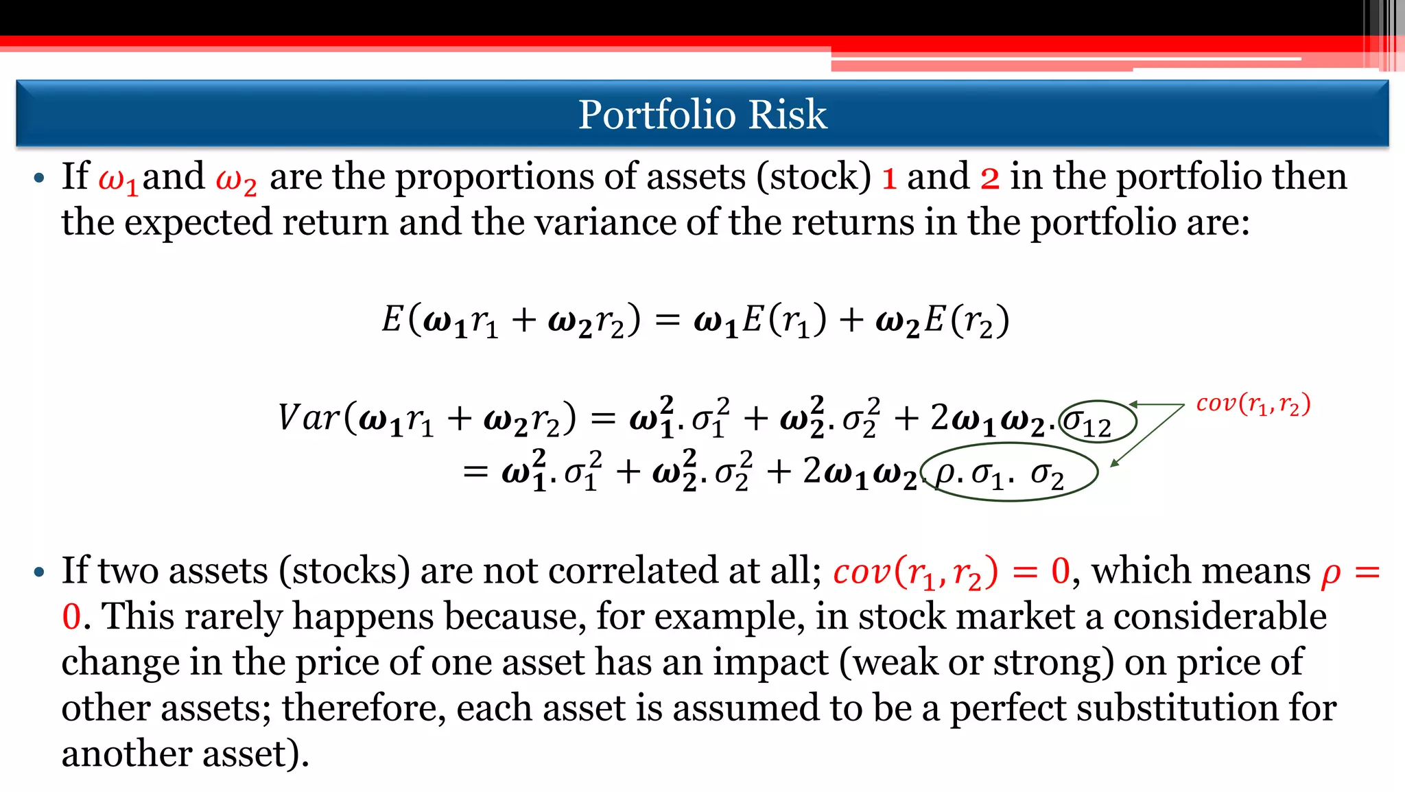 Portfolio Risk
• If 𝜔1and 𝜔2 are the proportions of assets (stock) 1 and 2 in the portfolio then
the expected return and the variance of the returns in the portfolio are:
𝐸 𝝎 𝟏 𝑟1 + 𝝎 𝟐 𝑟2 = 𝝎 𝟏 𝐸 𝑟1 + 𝝎 𝟐 𝐸(𝑟2)
𝑉𝑎𝑟 𝝎 𝟏 𝑟1 + 𝝎 𝟐 𝑟2 = 𝝎 𝟏
𝟐
. 𝜎1
2
+ 𝝎 𝟐
𝟐
. 𝜎2
2
+ 2𝝎 𝟏 𝝎 𝟐. 𝜎12
= 𝝎 𝟏
𝟐
. 𝜎1
2
+ 𝝎 𝟐
𝟐
. 𝜎2
2
+ 2𝝎 𝟏 𝝎 𝟐. 𝜌. 𝜎1. 𝜎2
• If two assets (stocks) are not correlated at all; 𝑐𝑜𝑣 𝑟1, 𝑟2 = 0, which means 𝜌 =
0. This rarely happens because, for example, in stock market a considerable
change in the price of one asset has an impact (weak or strong) on price of
other assets; therefore, each asset is assumed to be a perfect substitution for
another asset).
𝑐𝑜𝑣(𝑟1, 𝑟2)
 