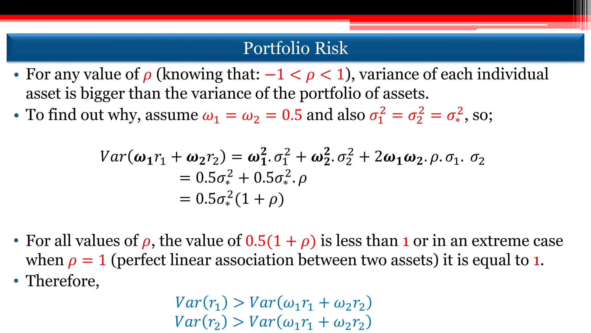 Portfolio Risk
• For any value of 𝜌 (knowing that: −1 < 𝜌 < 1), variance of each individual
asset is bigger than the variance of the portfolio of assets.
• To find out why, assume 𝜔1 = 𝜔2 = 0.5 and also 𝜎1
2
= 𝜎2
2
= 𝜎∗
2
, so;
𝑉𝑎𝑟 𝝎 𝟏 𝑟1 + 𝝎 𝟐 𝑟2 = 𝝎 𝟏
𝟐
. 𝜎1
2
+ 𝝎 𝟐
𝟐
. 𝜎2
2
+ 2𝝎 𝟏 𝝎 𝟐. 𝜌. 𝜎1. 𝜎2
= 0.5𝜎∗
2 + 0.5𝜎∗
2. 𝜌
= 0.5𝜎∗
2
(1 + 𝜌)
• For all values of 𝜌, the value of 0.5(1 + 𝜌) is less than 1 or in an extreme case
when 𝜌 = 1 (perfect linear association between two assets) it is equal to 1.
• Therefore,
𝑉𝑎𝑟 𝑟1 > 𝑉𝑎𝑟 𝜔1 𝑟1 + 𝜔2 𝑟2
𝑉𝑎𝑟 𝑟2 > 𝑉𝑎𝑟 𝜔1 𝑟1 + 𝜔2 𝑟2
 