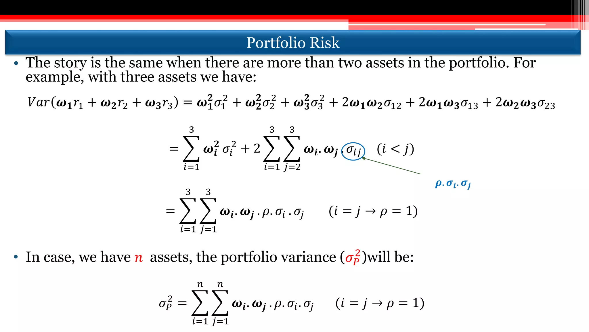 Portfolio Risk
• The story is the same when there are more than two assets in the portfolio. For
example, with three assets we have:
𝑉𝑎𝑟 𝝎 𝟏 𝑟1 + 𝝎 𝟐 𝑟2 + 𝝎 𝟑 𝑟3 = 𝝎 𝟏
𝟐
𝜎1
2
+ 𝝎 𝟐
𝟐
𝜎2
2
+ 𝝎 𝟑
𝟐
𝜎3
2
+ 2𝝎 𝟏 𝝎 𝟐 𝜎12 + 2𝝎 𝟏 𝝎 𝟑 𝜎13 + 2𝝎 𝟐 𝝎 𝟑 𝜎23
=
𝑖=1
3
𝝎𝒊
𝟐
𝜎𝑖
2
+ 2
𝑖=1
3
𝑗=2
3
𝝎𝒊. 𝝎𝒋 . 𝜎𝑖𝑗 (𝑖 < 𝑗)
=
𝑖=1
3
𝑗=1
3
𝝎𝒊. 𝝎𝒋 . 𝜌. 𝜎𝑖 . 𝜎𝑗 (𝑖 = 𝑗 → 𝜌 = 1)
• In case, we have 𝑛 assets, the portfolio variance (𝜎 𝑃
2
)will be:
𝜎 𝑃
2
=
𝑖=1
𝑛
𝑗=1
𝑛
𝝎𝒊. 𝝎𝒋 . 𝜌. 𝜎𝑖. 𝜎𝑗 (𝑖 = 𝑗 → 𝜌 = 1)
𝝆. 𝝈𝒊. 𝝈𝒋
 