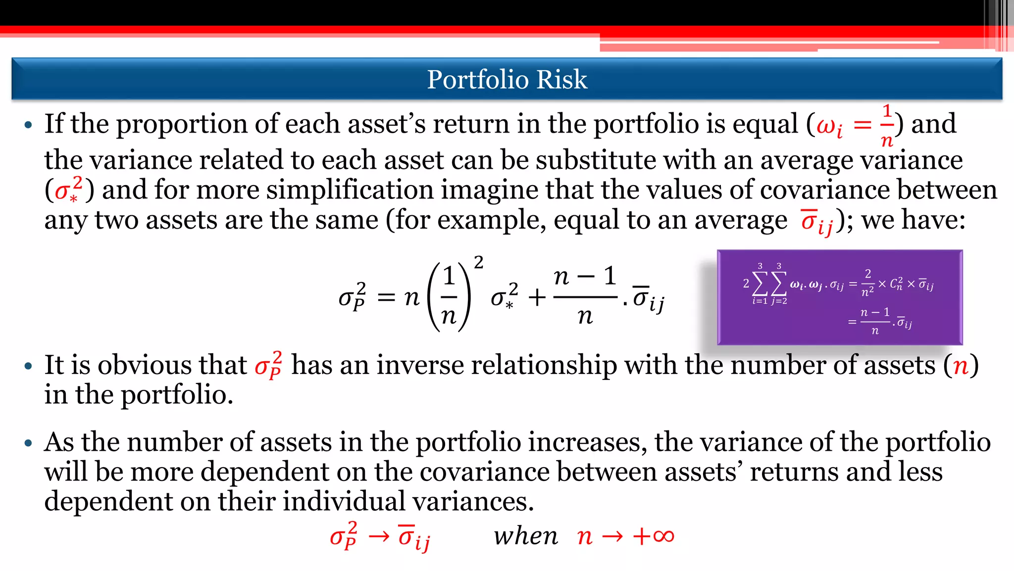 Portfolio Risk
• If the proportion of each asset’s return in the portfolio is equal (𝜔𝑖 =
1
𝑛
) and
the variance related to each asset can be substitute with an average variance
(𝜎∗
2
) and for more simplification imagine that the values of covariance between
any two assets are the same (for example, equal to an average 𝜎𝑖𝑗); we have:
𝜎 𝑃
2
= 𝑛
1
𝑛
2
𝜎∗
2 +
𝑛 − 1
𝑛
. 𝜎𝑖𝑗
• It is obvious that 𝜎 𝑃
2
has an inverse relationship with the number of assets (𝑛)
in the portfolio.
• As the number of assets in the portfolio increases, the variance of the portfolio
will be more dependent on the covariance between assets’ returns and less
dependent on their individual variances.
𝜎 𝑃
2
→ 𝜎𝑖𝑗 𝑤ℎ𝑒𝑛 𝑛 → +∞
2
𝑖=1
3
𝑗=2
3
𝝎𝒊. 𝝎𝒋 . 𝜎𝑖𝑗 =
2
𝑛2
× 𝐶 𝑛
2
× 𝜎𝑖𝑗
=
𝑛 − 1
𝑛
. 𝜎𝑖𝑗
 