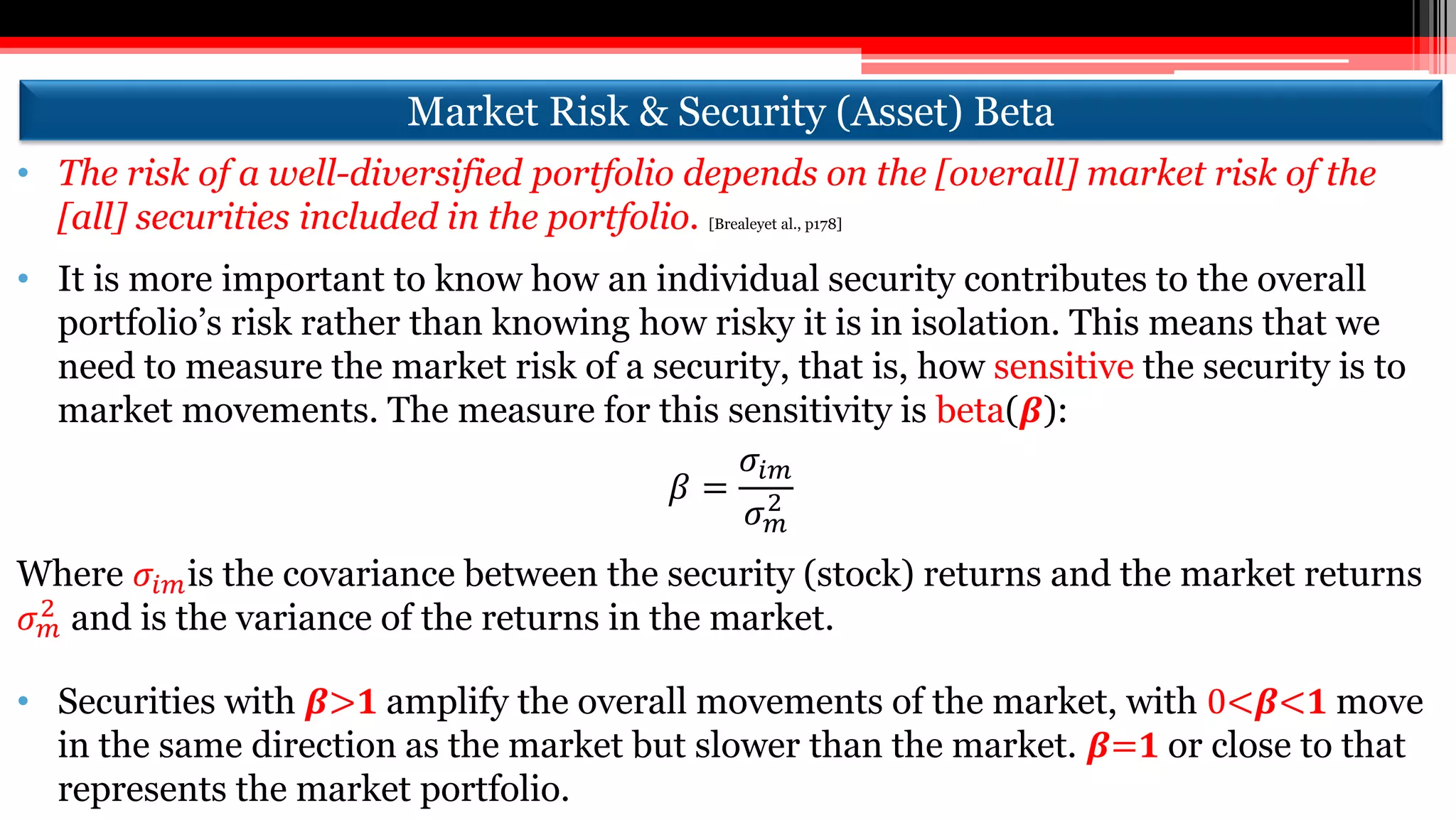 • The risk of a well-diversified portfolio depends on the [overall] market risk of the
[all] securities included in the portfolio. [Brealeyet al., p178]
• It is more important to know how an individual security contributes to the overall
portfolio’s risk rather than knowing how risky it is in isolation. This means that we
need to measure the market risk of a security, that is, how sensitive the security is to
market movements. The measure for this sensitivity is beta(𝜷):
𝛽 =
𝜎𝑖𝑚
𝜎 𝑚
2
Where 𝜎𝑖𝑚is the covariance between the security (stock) returns and the market returns
𝜎 𝑚
2 and is the variance of the returns in the market.
• Securities with 𝜷>𝟏 amplify the overall movements of the market, with 0<𝜷<𝟏 move
in the same direction as the market but slower than the market. 𝜷=𝟏 or close to that
represents the market portfolio.
Market Risk & Security (Asset) Beta
 