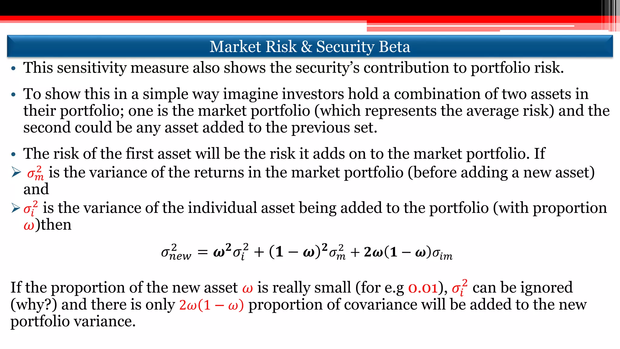 Market Risk & Security Beta
• This sensitivity measure also shows the security’s contribution to portfolio risk.
• To show this in a simple way imagine investors hold a combination of two assets in
their portfolio; one is the market portfolio (which represents the average risk) and the
second could be any asset added to the previous set.
• The risk of the first asset will be the risk it adds on to the market portfolio. If
 𝜎 𝑚
2
is the variance of the returns in the market portfolio (before adding a new asset)
and
 𝜎𝑖
2
is the variance of the individual asset being added to the portfolio (with proportion
𝜔)then
𝜎 𝑛𝑒𝑤
2 = 𝝎 𝟐 𝜎𝑖
2
+ 𝟏 − 𝝎 𝟐 𝜎 𝑚
2
+ 𝟐𝝎 𝟏 − 𝝎 𝜎𝑖𝑚
If the proportion of the new asset 𝜔 is really small (for e.g 0.01), 𝜎𝑖
2
can be ignored
(why?) and there is only 2𝜔 1 − 𝜔 proportion of covariance will be added to the new
portfolio variance.
 