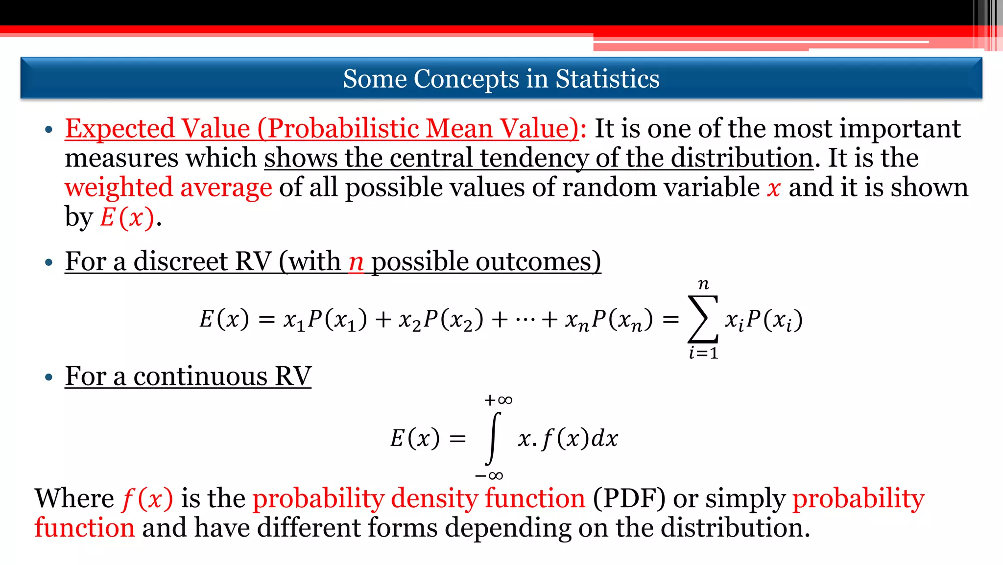 Some Concepts in Statistics
• Expected Value (Probabilistic Mean Value): It is one of the most important
measures which shows the central tendency of the distribution. It is the
weighted average of all possible values of random variable 𝑥 and it is shown
by 𝐸(𝑥).
• For a discreet RV (with n possible outcomes)
𝐸 𝑥 = 𝑥1 𝑃 𝑥1 + 𝑥2 𝑃 𝑥2 + ⋯ + 𝑥 𝑛 𝑃 𝑥 𝑛 =
𝑖=1
𝑛
𝑥𝑖 𝑃(𝑥𝑖)
• For a continuous RV
𝐸 𝑥 =
−∞
+∞
𝑥. 𝑓 𝑥 𝑑𝑥
Where 𝑓 𝑥 is the probability density function (PDF) or simply probability
function and have different forms depending on the distribution.
 