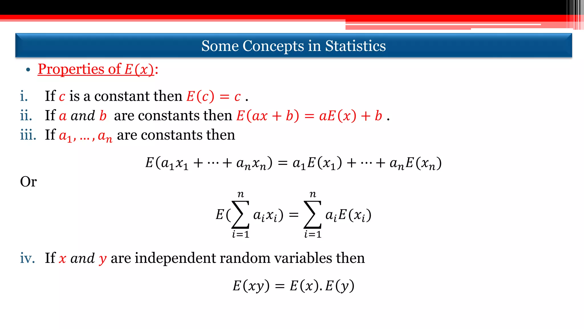 Some Concepts in Statistics
• Properties of 𝐸(𝑥):
i. If 𝑐 is a constant then 𝐸 𝑐 = 𝑐 .
ii. If 𝑎 𝑎𝑛𝑑 𝑏 are constants then 𝐸 𝑎𝑥 + 𝑏 = 𝑎𝐸 𝑥 + 𝑏 .
iii. If 𝑎1, … , 𝑎 𝑛 are constants then
𝐸 𝑎1 𝑥1 + ⋯ + 𝑎 𝑛 𝑥 𝑛 = 𝑎1 𝐸 𝑥1 + ⋯ + 𝑎 𝑛 𝐸(𝑥 𝑛)
Or
𝐸(
𝑖=1
𝑛
𝑎𝑖 𝑥𝑖) =
𝑖=1
𝑛
𝑎𝑖 𝐸(𝑥𝑖)
iv. If 𝑥 𝑎𝑛𝑑 𝑦 are independent random variables then
𝐸 𝑥𝑦 = 𝐸 𝑥 . 𝐸 𝑦
 
