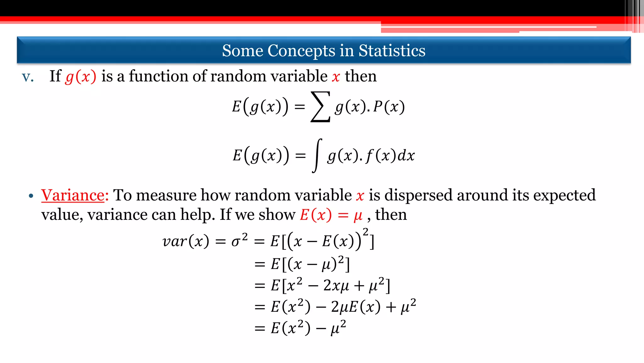Some Concepts in Statistics
v. If 𝑔 𝑥 is a function of random variable 𝑥 then
𝐸 𝑔 𝑥 = 𝑔 𝑥 . 𝑃(𝑥)
𝐸 𝑔 𝑥 = 𝑔 𝑥 . 𝑓 𝑥 𝑑𝑥
• Variance: To measure how random variable 𝑥 is dispersed around its expected
value, variance can help. If we show 𝐸 𝑥 = 𝜇 , then
𝑣𝑎𝑟 𝑥 = 𝜎2 = 𝐸[ 𝑥 − 𝐸 𝑥
2
]
= 𝐸[ 𝑥 − 𝜇 2]
= 𝐸[𝑥2 − 2𝑥𝜇 + 𝜇2]
= 𝐸 𝑥2 − 2𝜇𝐸 𝑥 + 𝜇2
= 𝐸 𝑥2 − 𝜇2
 