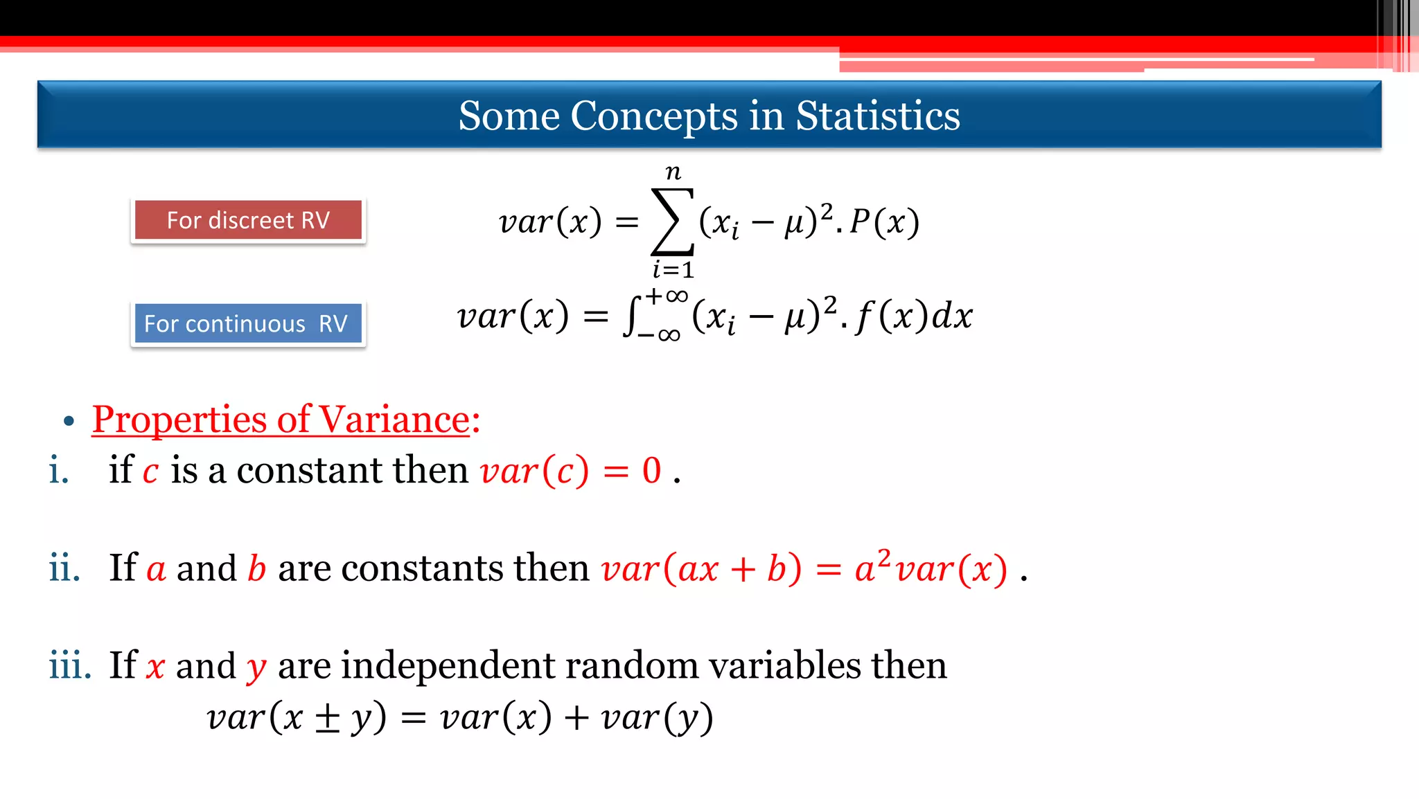 Some Concepts in Statistics
𝑣𝑎𝑟 𝑥 =
𝑖=1
𝑛
𝑥𝑖 − 𝜇 2. 𝑃(𝑥)
𝑣𝑎𝑟 𝑥 = −∞
+∞
𝑥𝑖 − 𝜇 2
. 𝑓 𝑥 𝑑𝑥
• Properties of Variance:
i. if 𝑐 is a constant then 𝑣𝑎𝑟 𝑐 = 0 .
ii. If 𝑎 and 𝑏 are constants then 𝑣𝑎𝑟 𝑎𝑥 + 𝑏 = 𝑎2
𝑣𝑎𝑟(𝑥) .
iii. If 𝑥 and 𝑦 are independent random variables then
𝑣𝑎𝑟 𝑥 ± 𝑦 = 𝑣𝑎𝑟 𝑥 + 𝑣𝑎𝑟(𝑦)
For discreet RV
For continuous RV
 