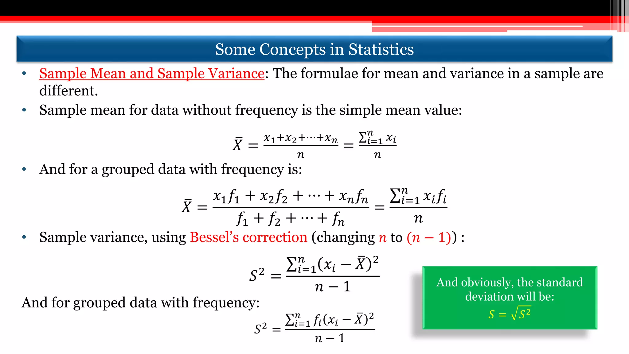 Some Concepts in Statistics
• Sample Mean and Sample Variance: The formulae for mean and variance in a sample are
different.
• Sample mean for data without frequency is the simple mean value:
𝑋 =
𝑥1+𝑥2+⋯+𝑥 𝑛
𝑛
= 𝑖=1
𝑛
𝑥 𝑖
𝑛
• And for a grouped data with frequency is:
𝑋 =
𝑥1 𝑓1 + 𝑥2 𝑓2 + ⋯ + 𝑥 𝑛 𝑓𝑛
𝑓1 + 𝑓2 + ⋯ + 𝑓𝑛
=
𝑖=1
𝑛
𝑥𝑖 𝑓𝑖
𝑛
• Sample variance, using Bessel’s correction (changing 𝑛 to (𝑛 − 1)) :
𝑆2
=
𝑖=1
𝑛
𝑥𝑖 − 𝑋 2
𝑛 − 1
And for grouped data with frequency:
𝑆2 =
𝑖=1
𝑛
𝑓𝑖 𝑥𝑖 − 𝑋 2
𝑛 − 1
And obviously, the standard
deviation will be:
𝑆 = 𝑆2
 
