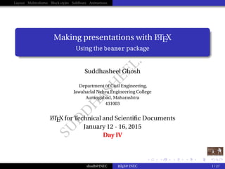 SU
D
D
H
ASH
EEL.CO
M
Layout Multicolumn Block styles Subﬂoats Animations
Making presentations with LATEX
Using the beamer package
Suddhasheel Ghosh
Department of Civil Engineering,
Jawaharlal Nehru Engineering College
Aurangabad, Maharashtra
431003
LATEX for Technical and Scientiﬁc Documents
January 12 - 16, 2015
Day IV
shudh@JNEC LATEX@ JNEC 1 / 27
 