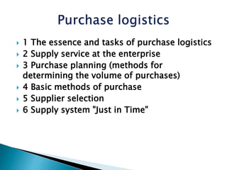  1 The essence and tasks of purchase logistics
 2 Supply service at the enterprise
 3 Purchase planning (methods for
determining the volume of purchases)
 4 Basic methods of purchase
 5 Supplier selection
 6 Supply system "Just in Time"
 