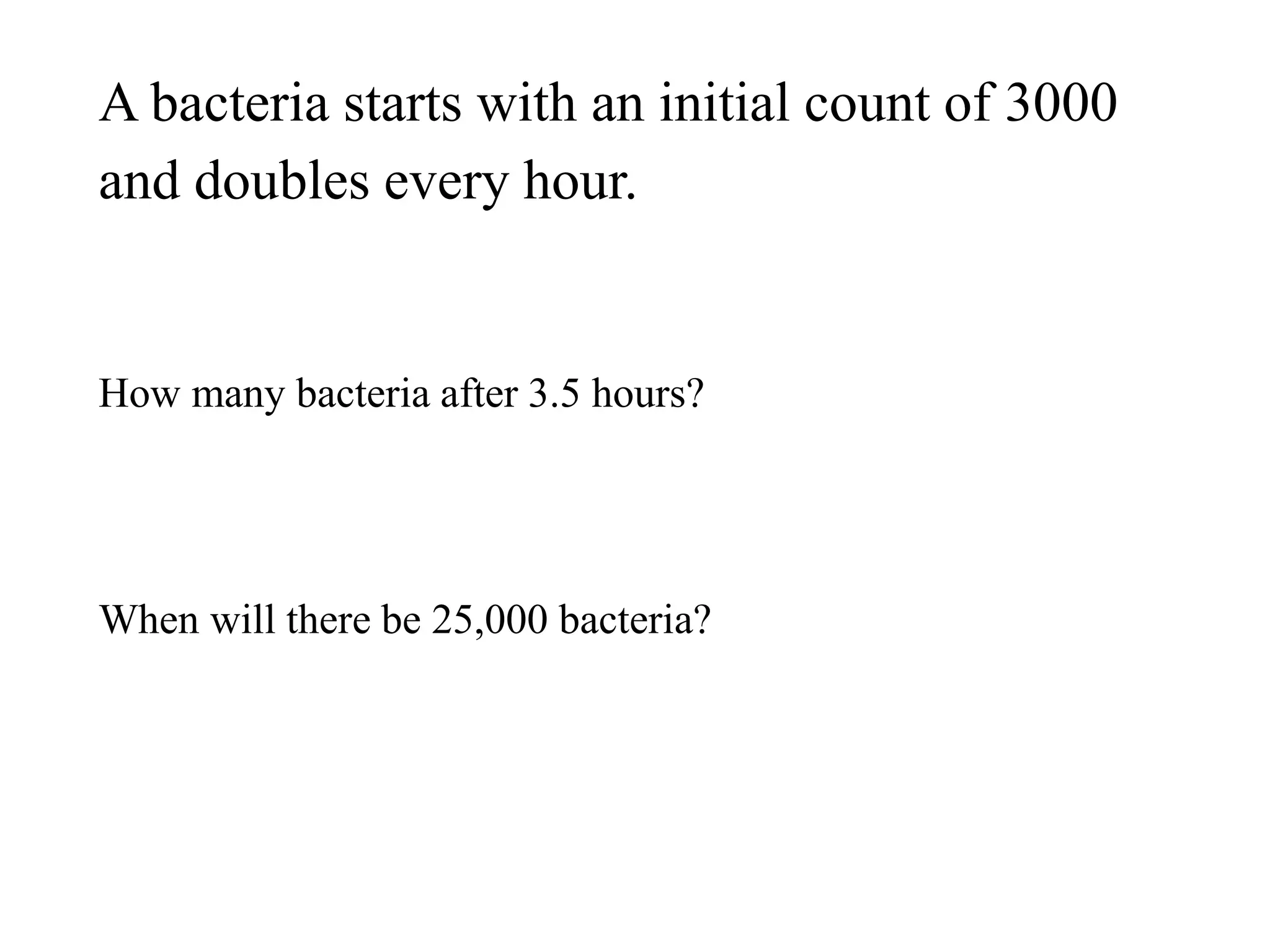A bacteria starts with an initial count of 3000
and doubles every hour.
How many bacteria after 3.5 hours?
When will there be 25,000 bacteria?
 