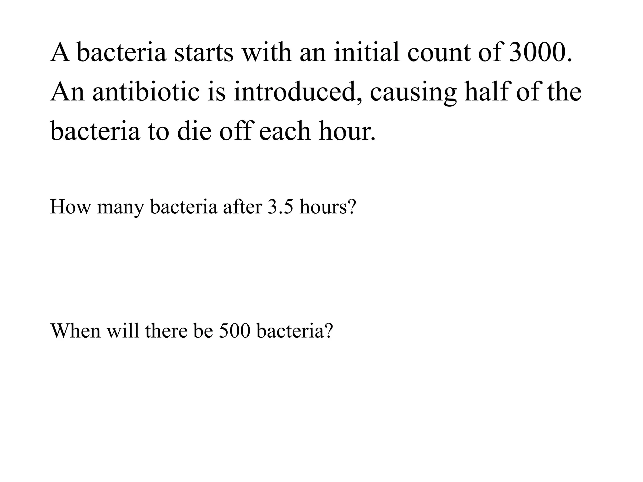 A bacteria starts with an initial count of 3000.
An antibiotic is introduced, causing half of the
bacteria to die off each hour.
How many bacteria after 3.5 hours?
When will there be 500 bacteria?
 