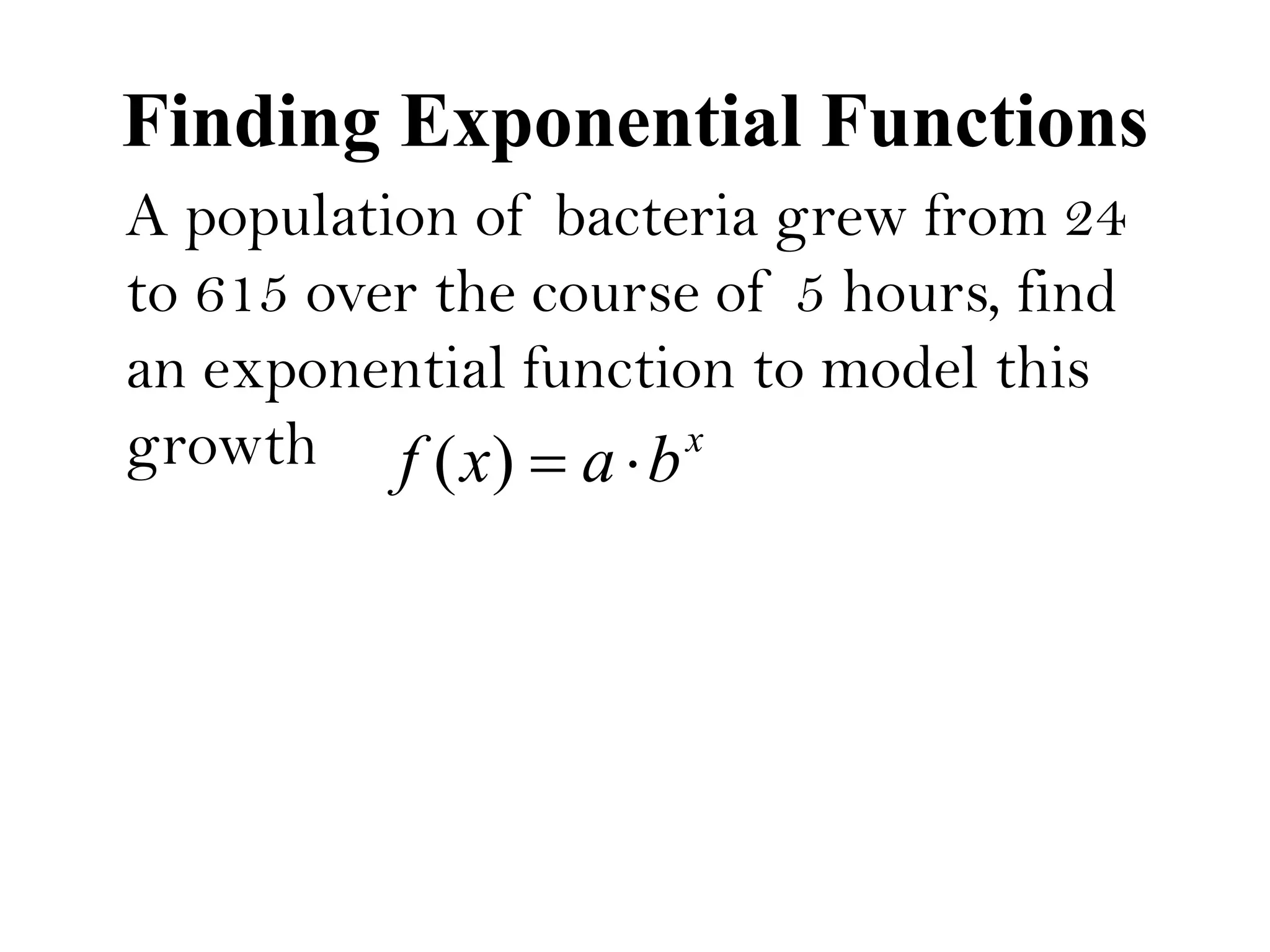 Finding Exponential Functions
A population of bacteria grew from 24
to 615 over the course of 5 hours, find
an exponential function to model this
growth x
baxf )(
 