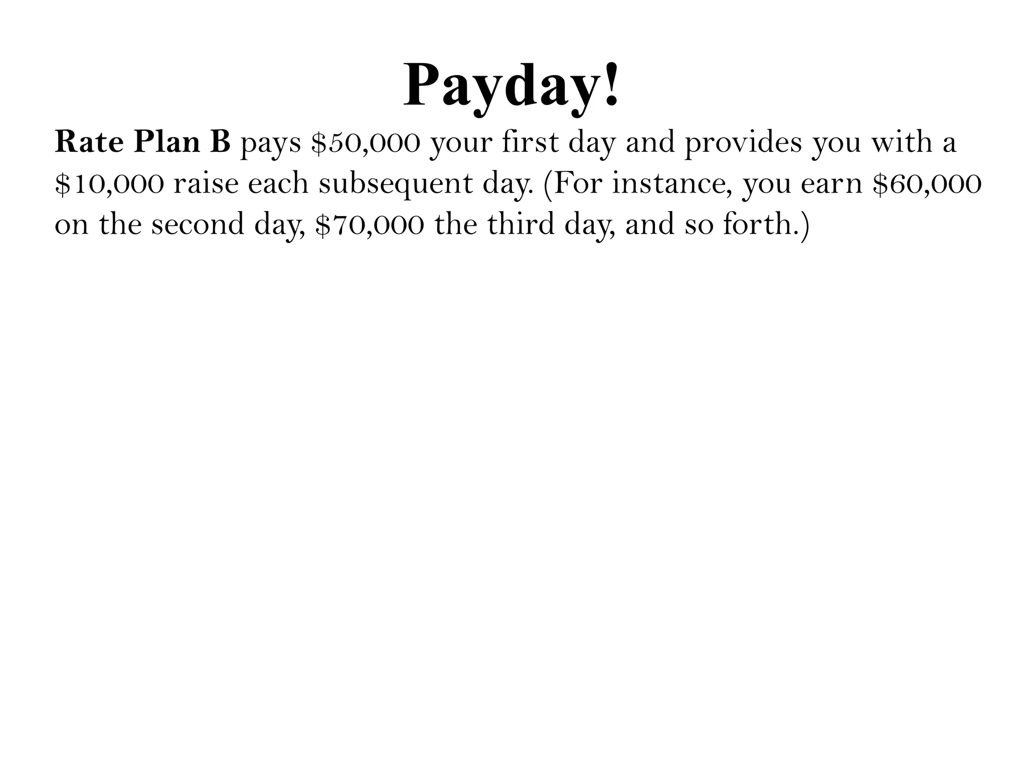 Payday!
Rate Plan B pays $50,000 your first day and provides you with a
$10,000 raise each subsequent day. (For instance, you earn $60,000
on the second day, $70,000 the third day, and so forth.)
 