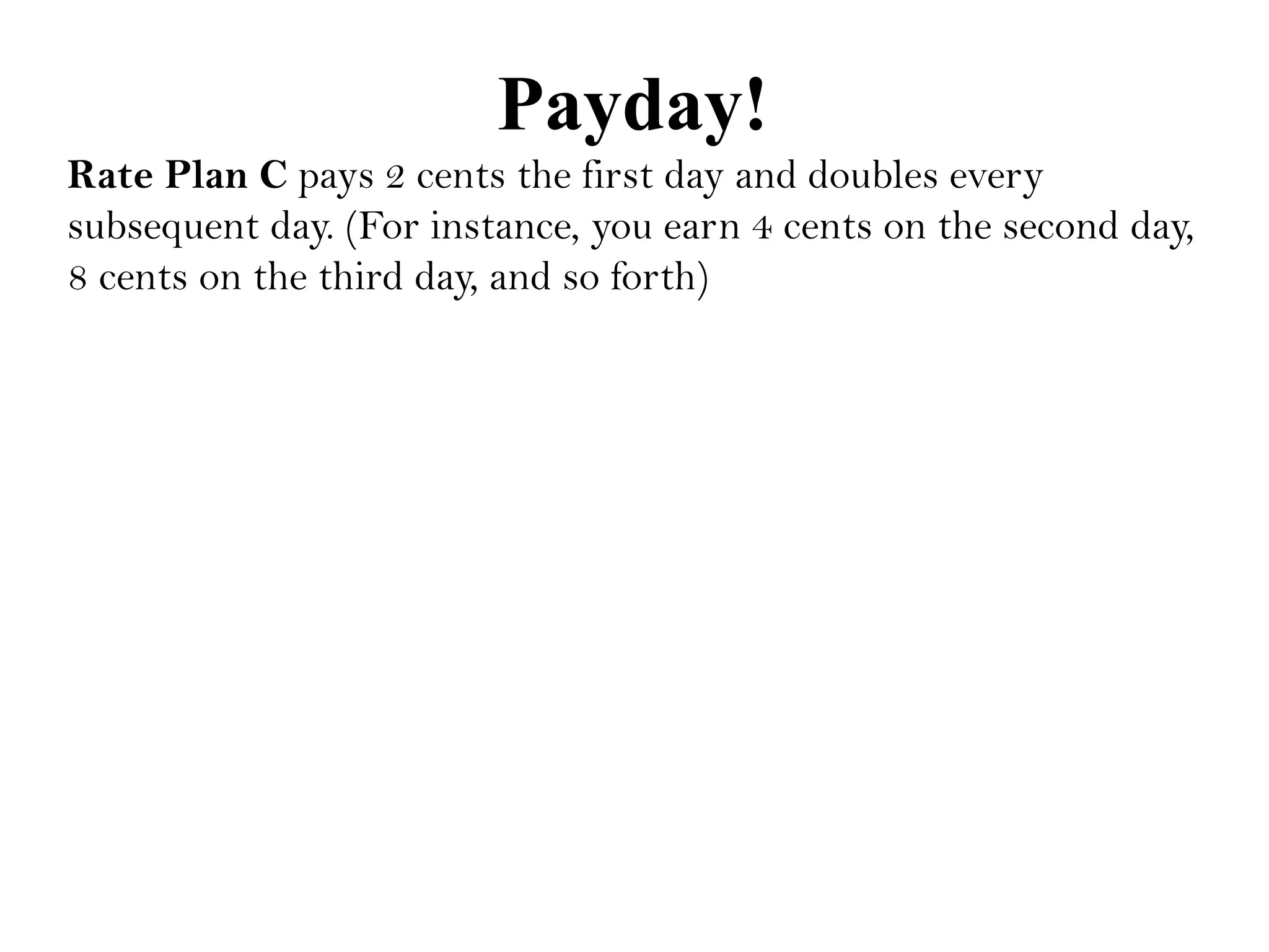 Payday!
Rate Plan C pays 2 cents the first day and doubles every
subsequent day. (For instance, you earn 4 cents on the second day,
8 cents on the third day, and so forth)
 