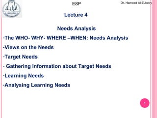 1
Lecture 4
Needs Analysis
-The WHO- WHY- WHERE –WHEN: Needs Analysis
-Views on the Needs
-Target Needs
- Gathering Information about Target Needs
-Learning Needs
-Analysing Learning Needs
Dr. Hameed Al-ZubeiryESP
 
