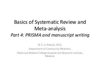 Basics of Systematic Review and
Meta-analysis
Part 4: PRISMA and manuscript writing
Dr. S. A. Rizwan, M.D.,
Department of Community Medicine,
Velammal Medical College Hospital and Research Institute,
Madurai.
 