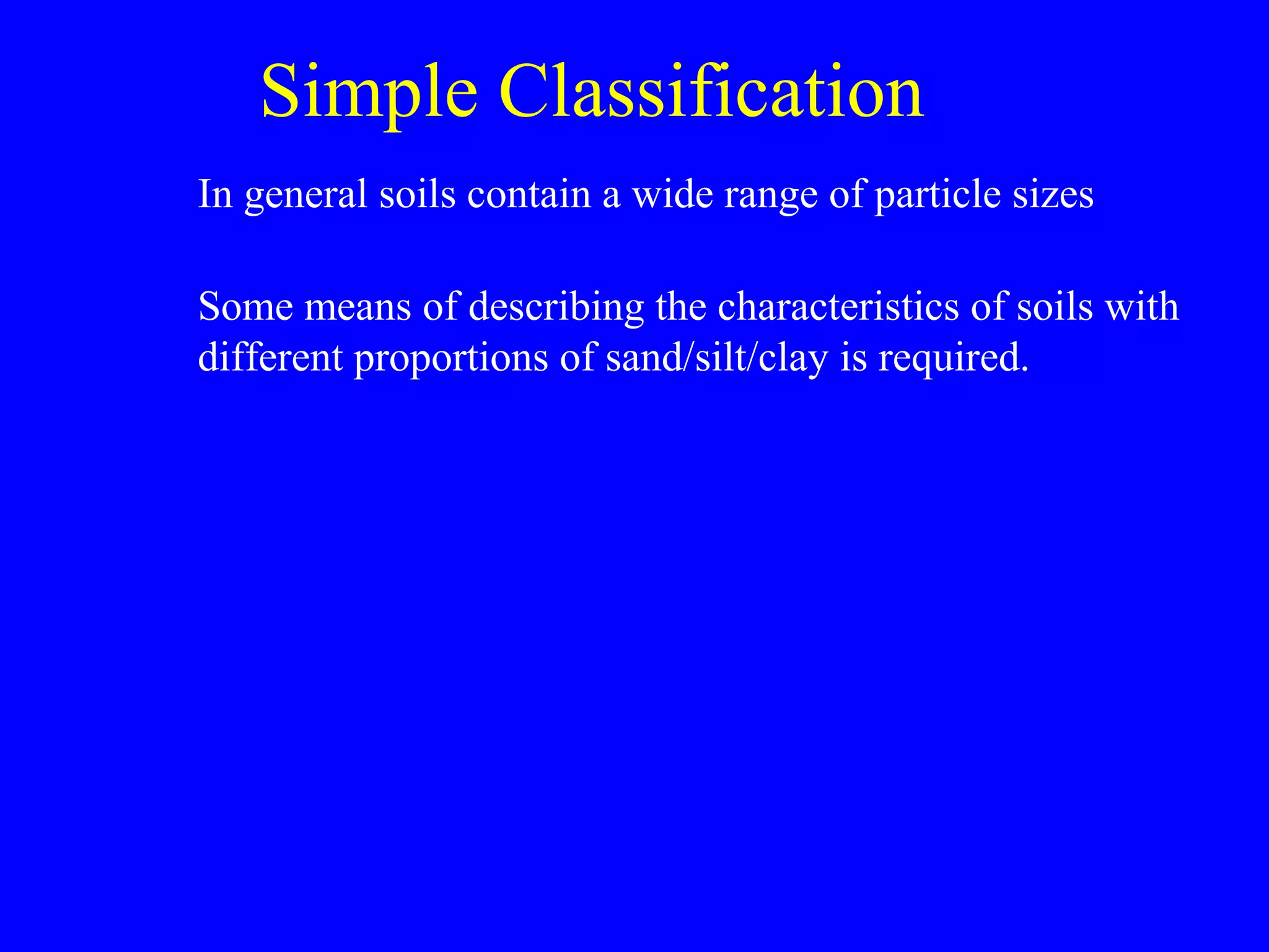 Simple Classification
In general soils contain a wide range of particle sizes
Some means of describing the characteristics of soils with
different proportions of sand/silt/clay is required.
 