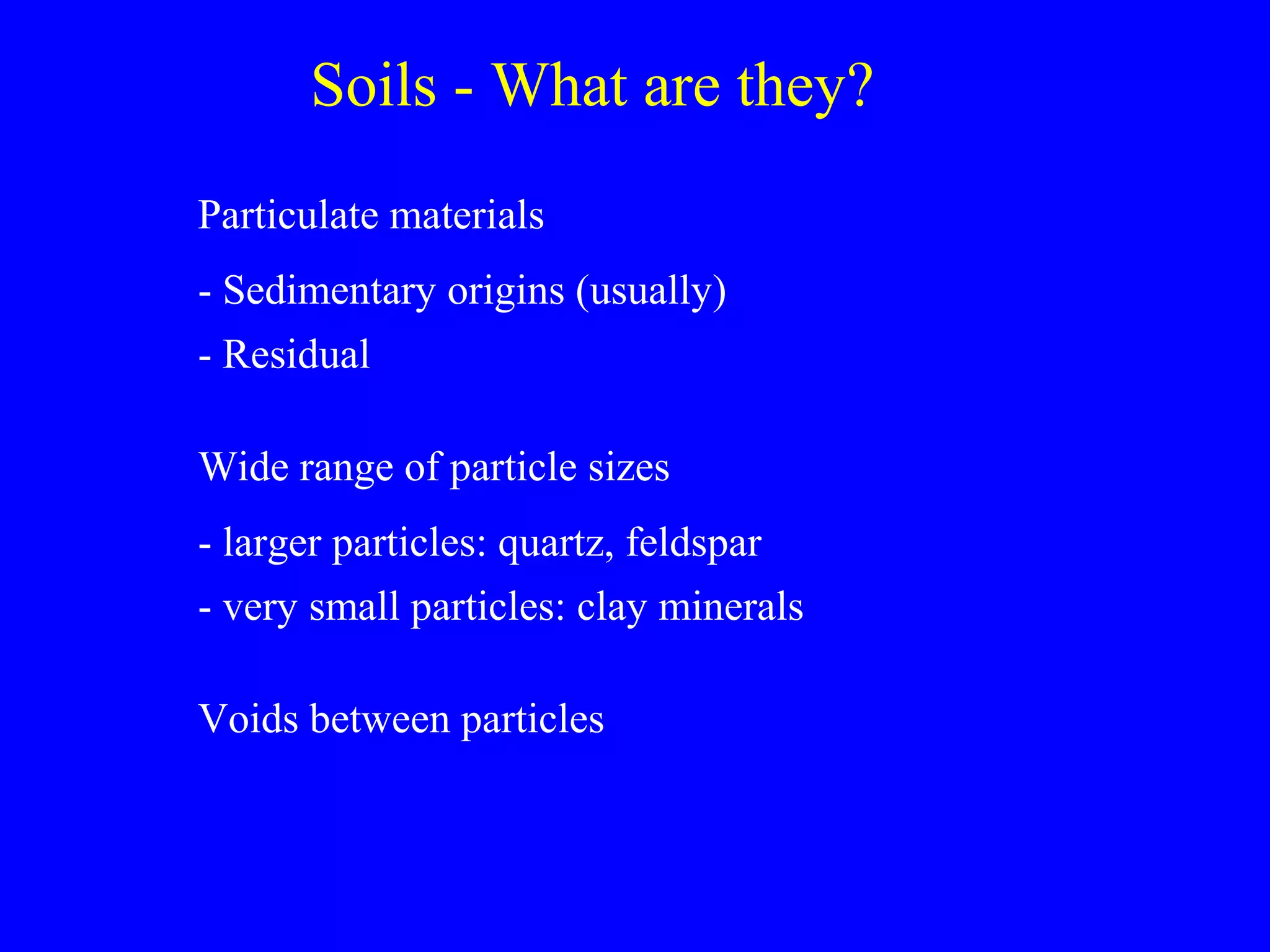 Soils - What are they?
Particulate materials
- Sedimentary origins (usually)
- Residual
Wide range of particle sizes
- larger particles: quartz, feldspar
- very small particles: clay minerals
Voids between particles
 