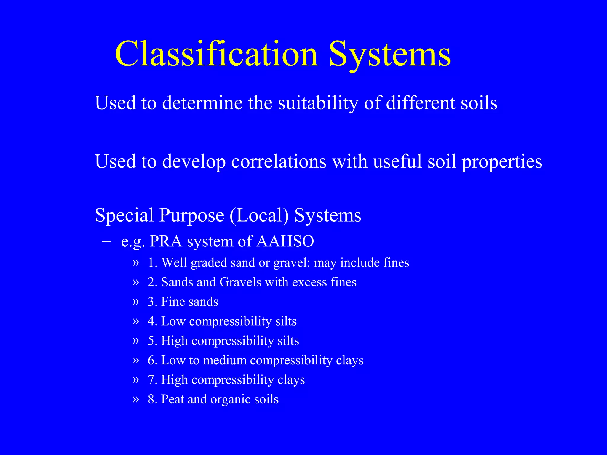 Classification Systems
Used to determine the suitability of different soils
Used to develop correlations with useful soil properties
Special Purpose (Local) Systems
– e.g. PRA system of AAHSO
» 1. Well graded sand or gravel: may include fines
» 2. Sands and Gravels with excess fines
» 3. Fine sands
» 4. Low compressibility silts
» 5. High compressibility silts
» 6. Low to medium compressibility clays
» 7. High compressibility clays
» 8. Peat and organic soils
 