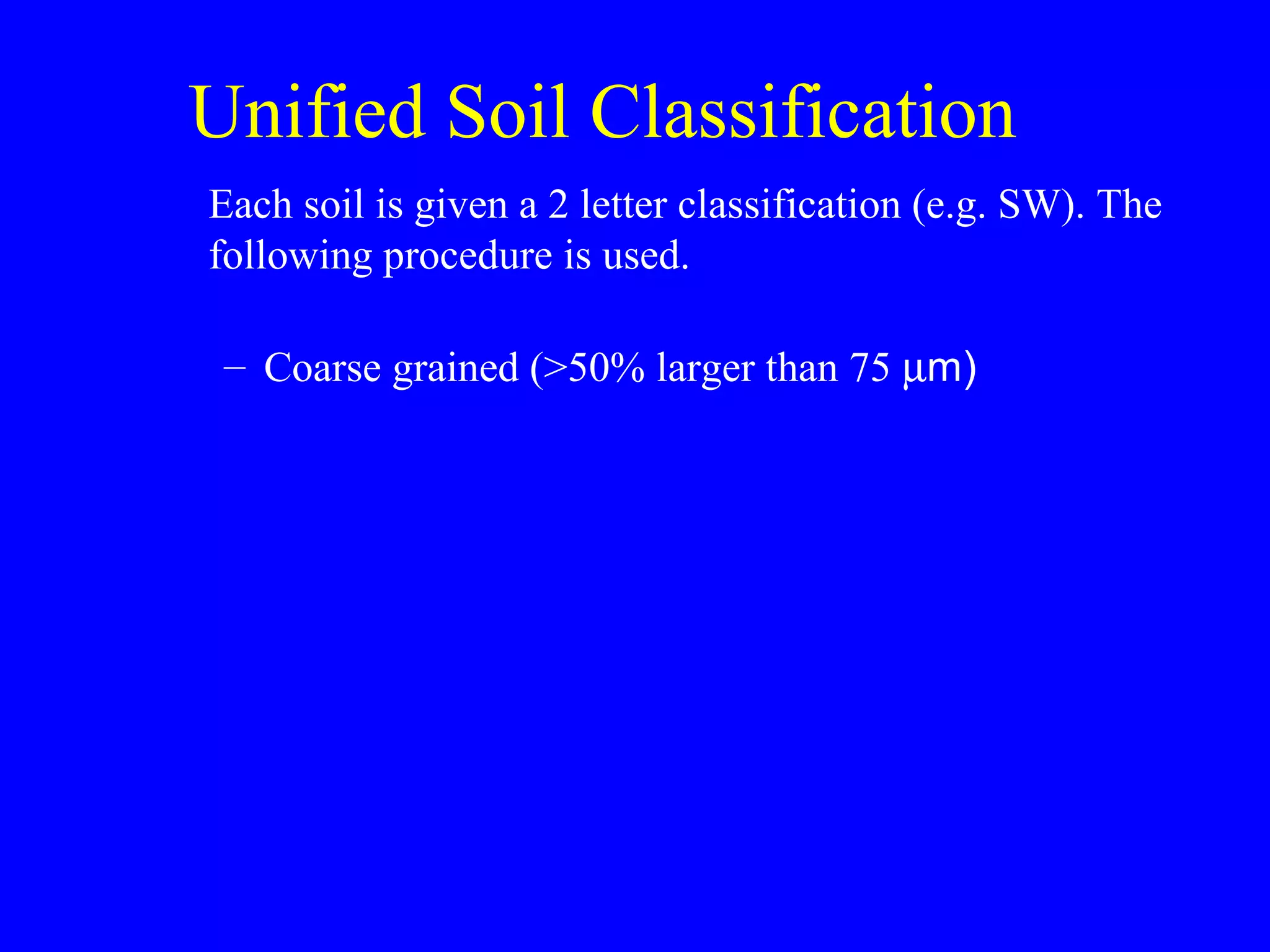 Unified Soil Classification
Each soil is given a 2 letter classification (e.g. SW). The
following procedure is used.
– Coarse grained (>50% larger than 75 µm)
 