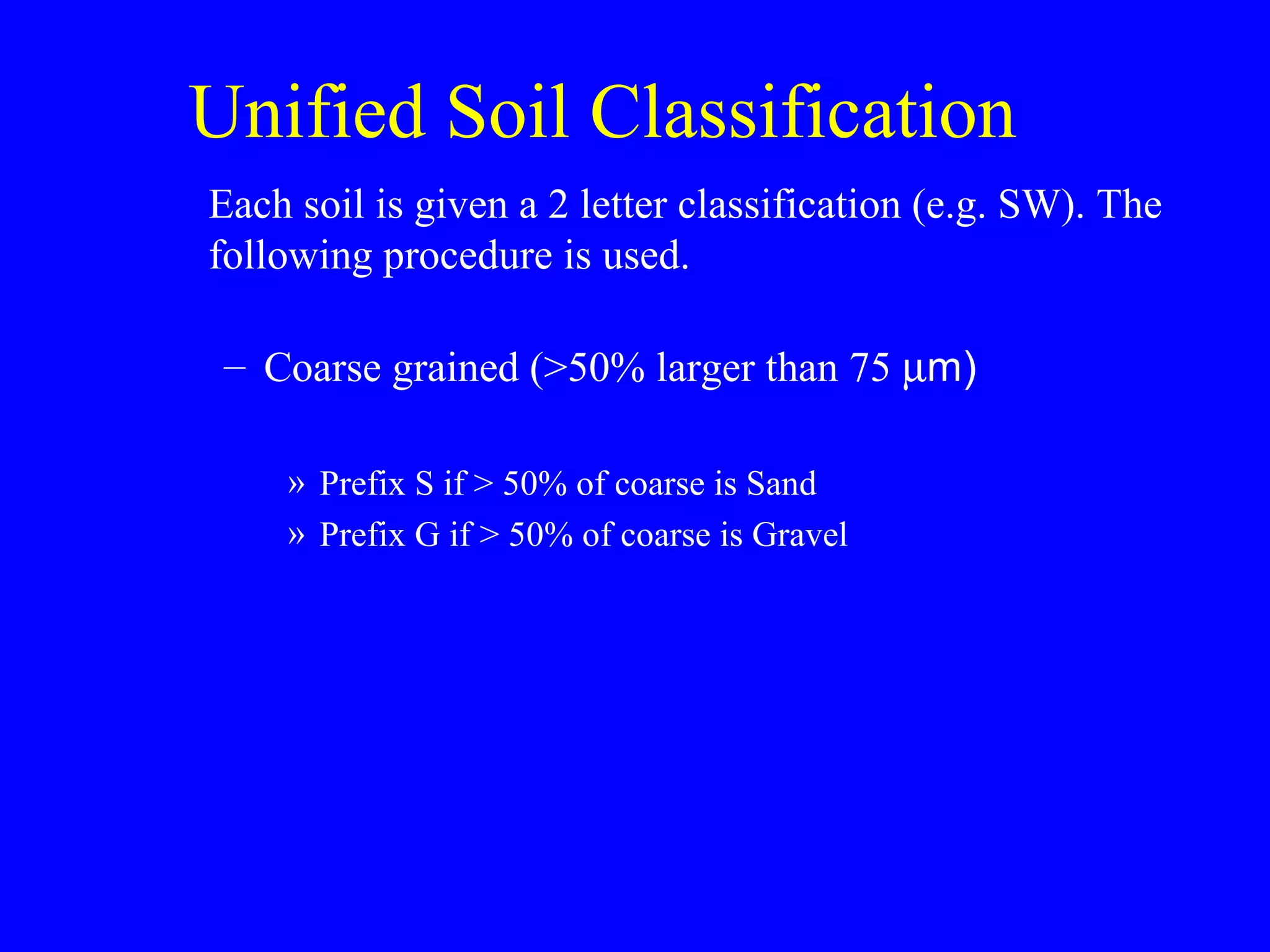 Unified Soil Classification
Each soil is given a 2 letter classification (e.g. SW). The
following procedure is used.
– Coarse grained (>50% larger than 75 µm)
» Prefix S if > 50% of coarse is Sand
» Prefix G if > 50% of coarse is Gravel
 