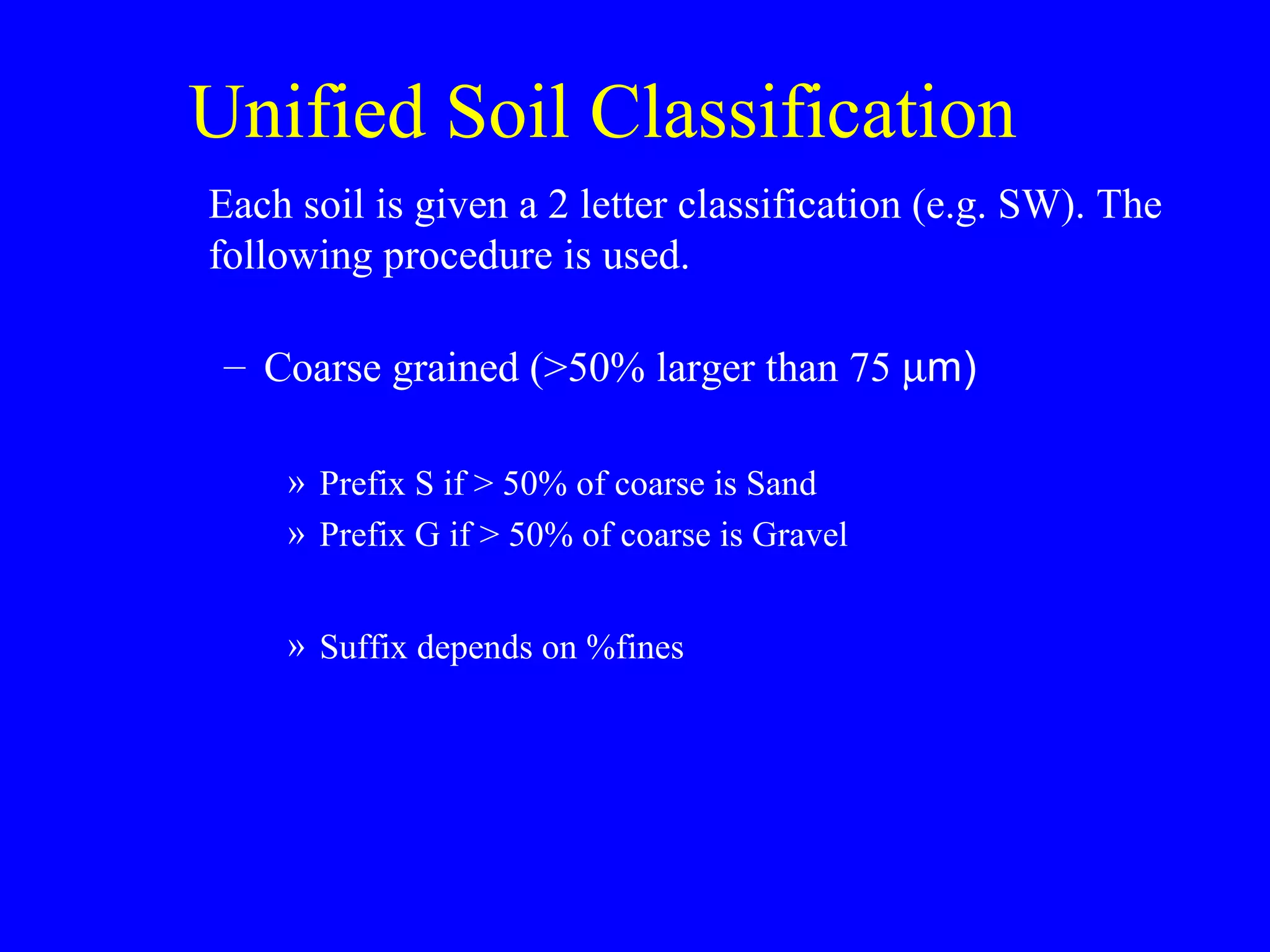 Unified Soil Classification
Each soil is given a 2 letter classification (e.g. SW). The
following procedure is used.
– Coarse grained (>50% larger than 75 µm)
» Prefix S if > 50% of coarse is Sand
» Prefix G if > 50% of coarse is Gravel
» Suffix depends on %fines
 
