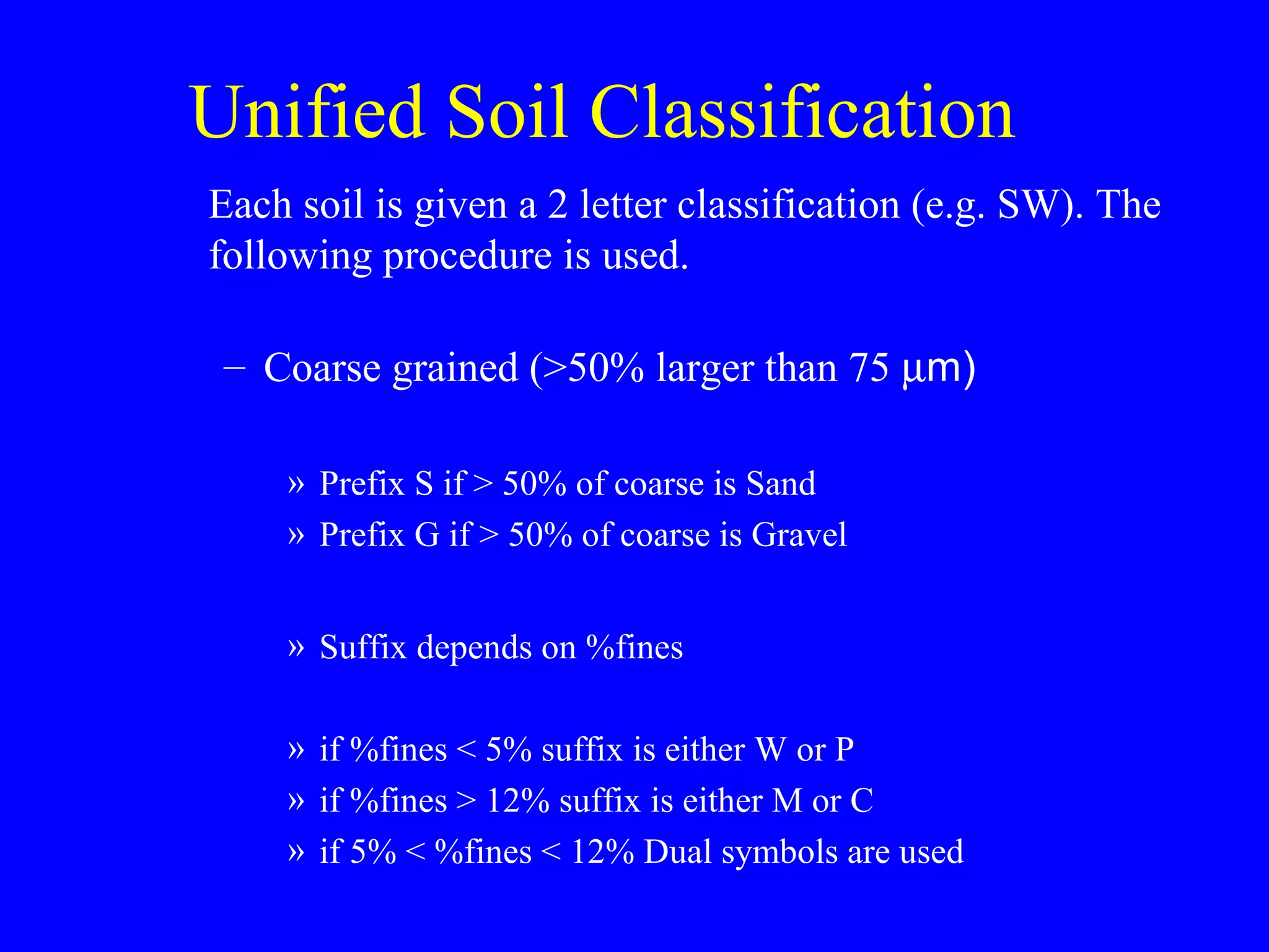 Unified Soil Classification
Each soil is given a 2 letter classification (e.g. SW). The
following procedure is used.
– Coarse grained (>50% larger than 75 µm)
» Prefix S if > 50% of coarse is Sand
» Prefix G if > 50% of coarse is Gravel
» Suffix depends on %fines
» if %fines < 5% suffix is either W or P
» if %fines > 12% suffix is either M or C
» if 5% < %fines < 12% Dual symbols are used
 
