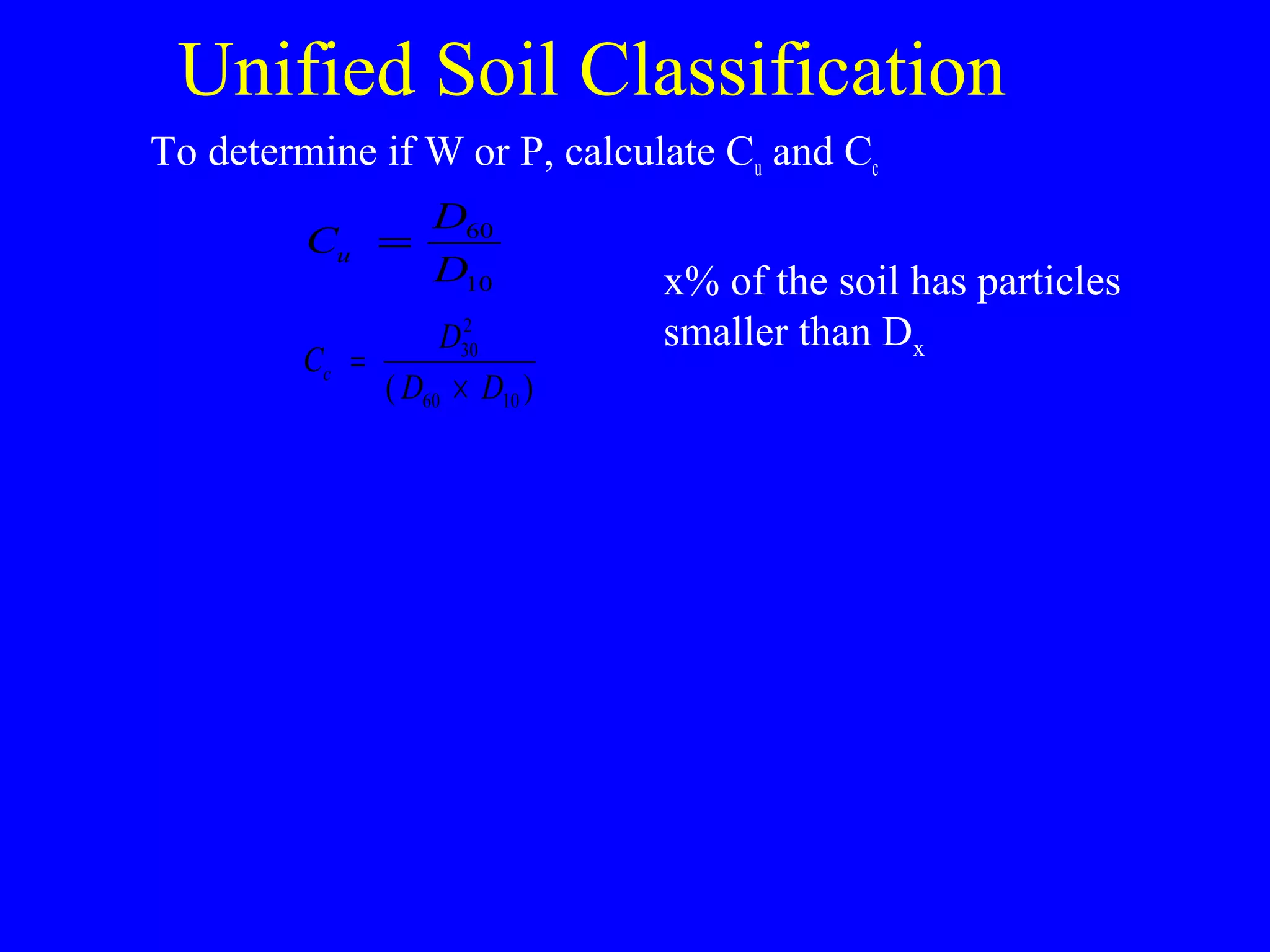 Unified Soil Classification
To determine if W or P, calculate Cu and Cc
C
D
D
u = 60
10
C
D
D D
c =
×
30
2
60 10( )
x% of the soil has particles
smaller than Dx
 
