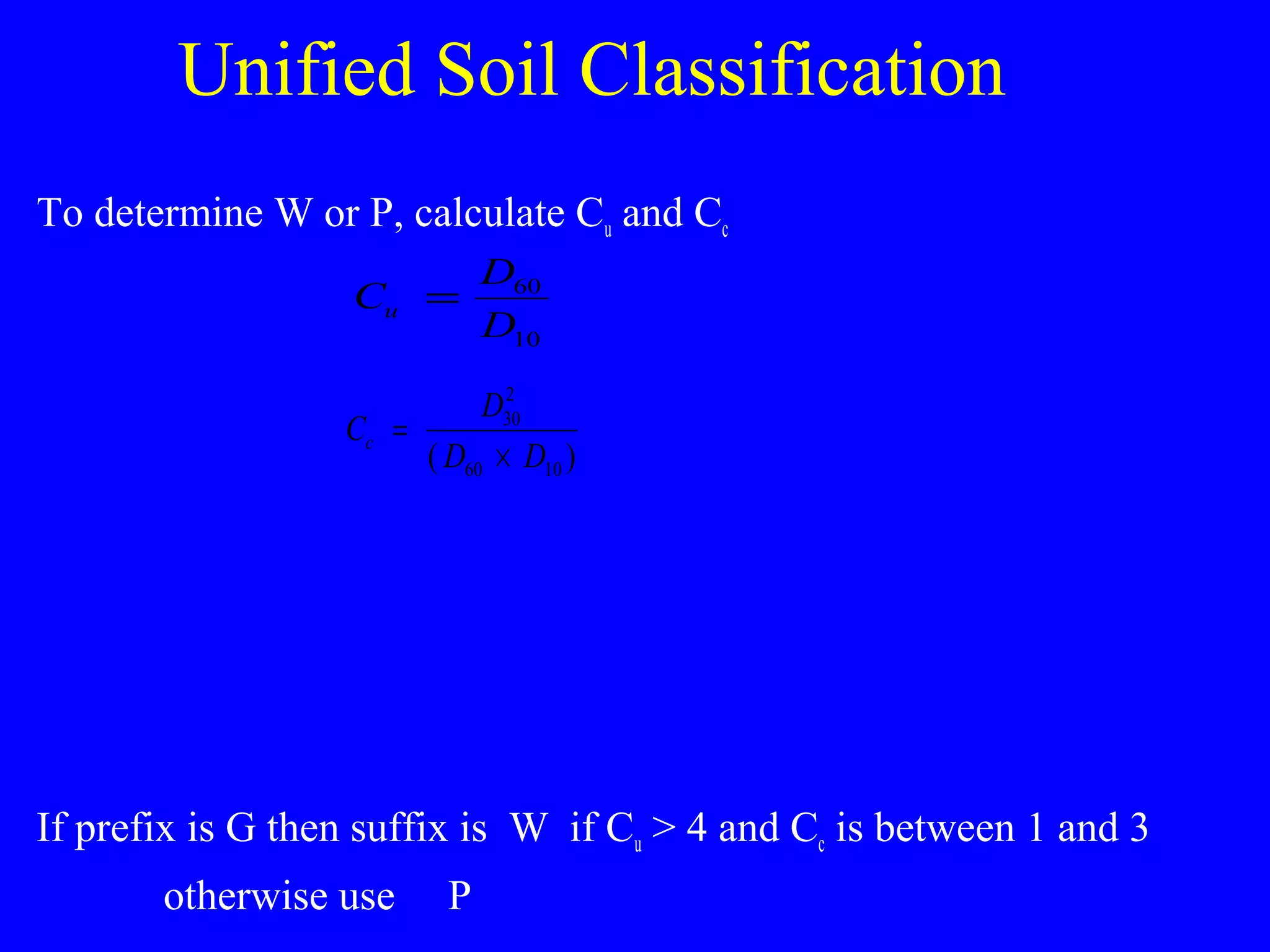 Unified Soil Classification
To determine W or P, calculate Cu and Cc
If prefix is G then suffix is W if Cu > 4 and Cc is between 1 and 3
otherwise use P
C
D
D
u = 60
10
C
D
D D
c =
×
30
2
60 10( )
 
