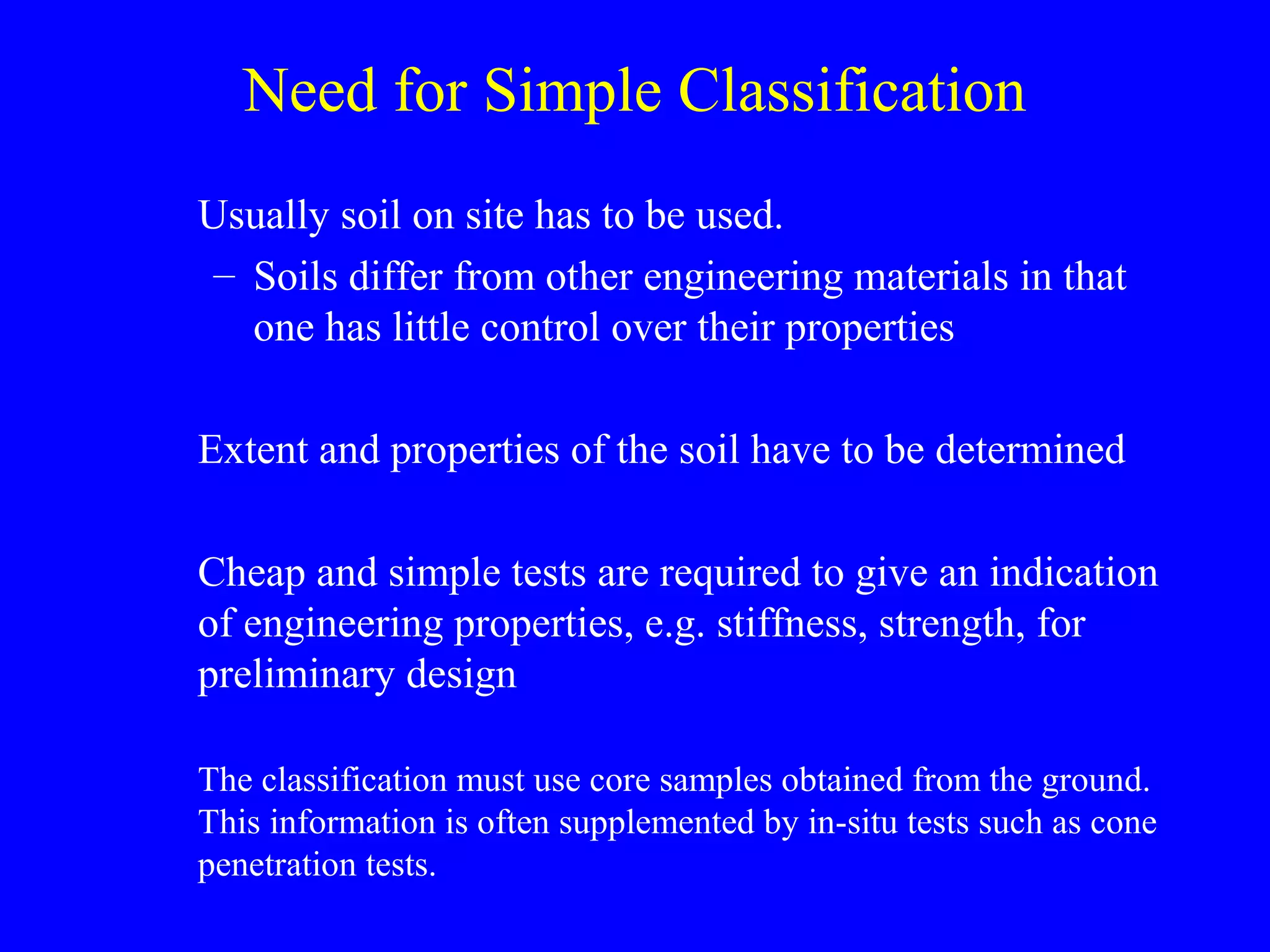 Need for Simple Classification
Usually soil on site has to be used.
– Soils differ from other engineering materials in that
one has little control over their properties
Extent and properties of the soil have to be determined
Cheap and simple tests are required to give an indication
of engineering properties, e.g. stiffness, strength, for
preliminary design
The classification must use core samples obtained from the ground.
This information is often supplemented by in-situ tests such as cone
penetration tests.
 