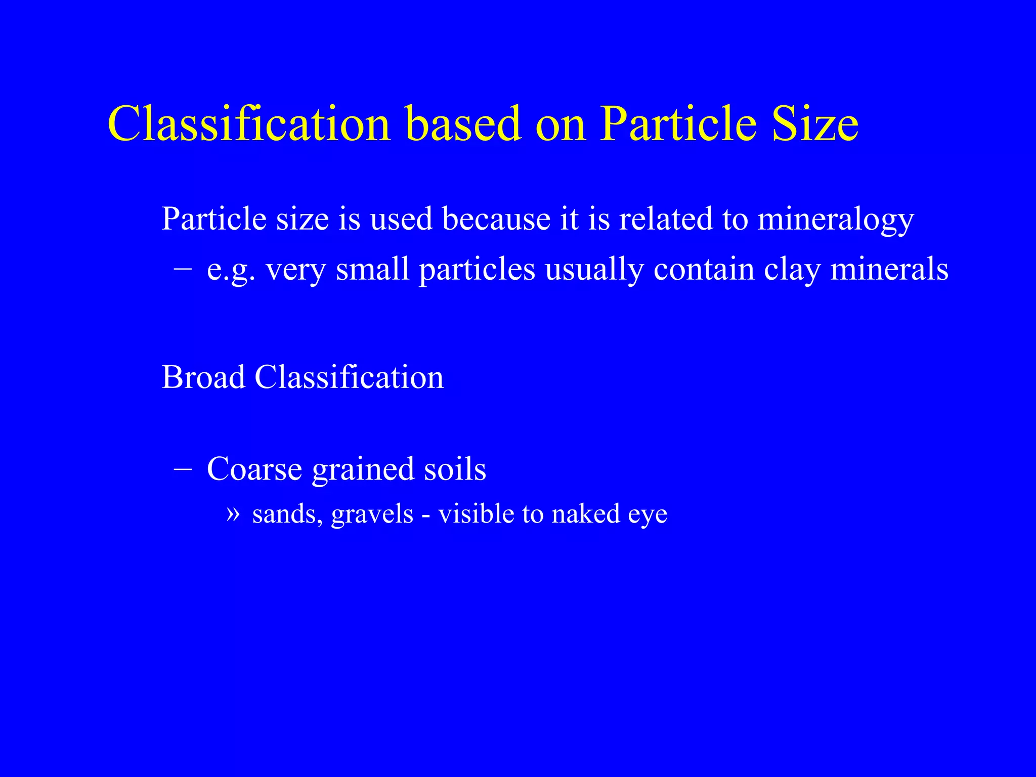Classification based on Particle Size
Particle size is used because it is related to mineralogy
– e.g. very small particles usually contain clay minerals
Broad Classification
– Coarse grained soils
» sands, gravels - visible to naked eye
 