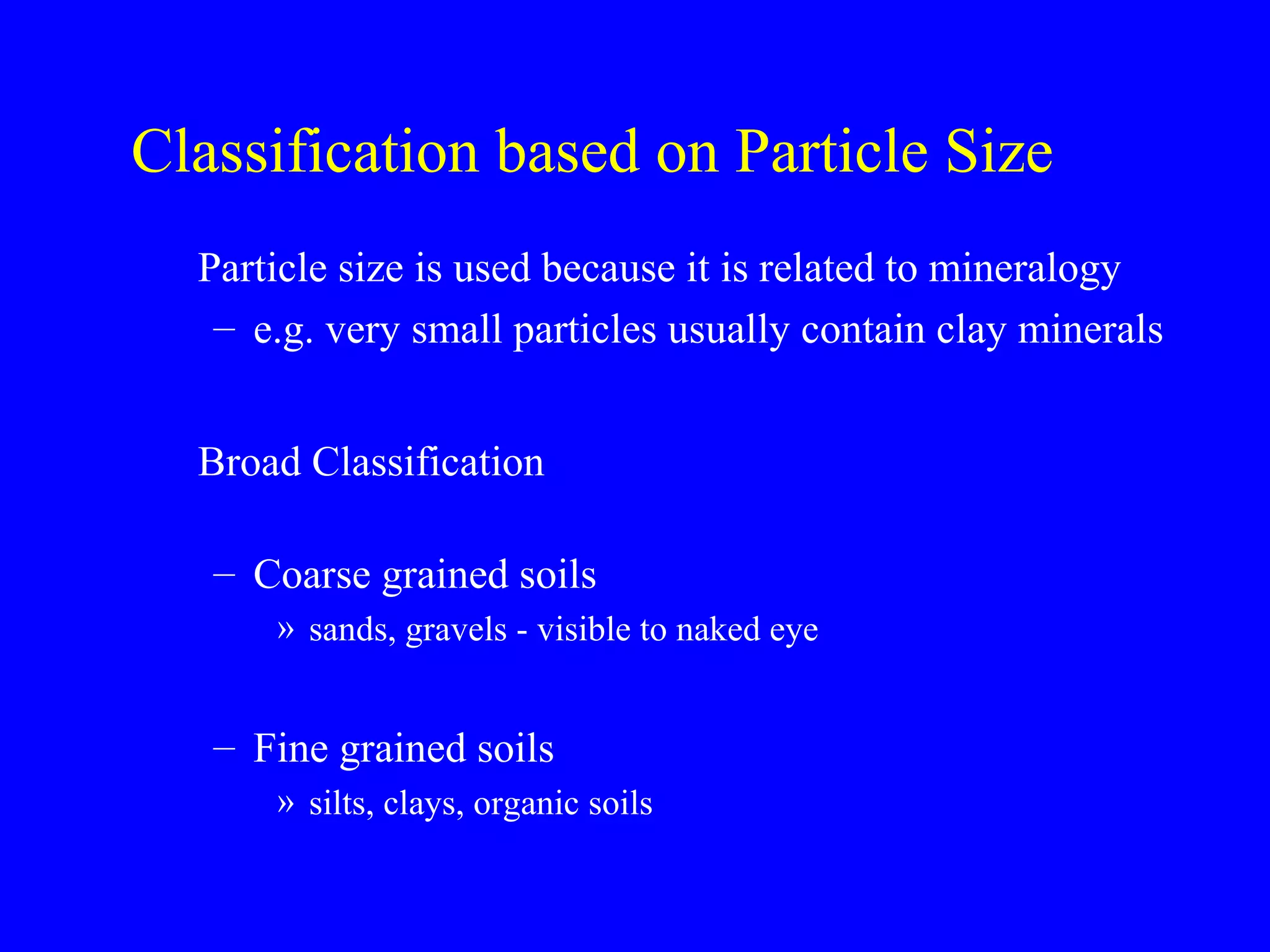 Classification based on Particle Size
Particle size is used because it is related to mineralogy
– e.g. very small particles usually contain clay minerals
Broad Classification
– Coarse grained soils
» sands, gravels - visible to naked eye
– Fine grained soils
» silts, clays, organic soils
 