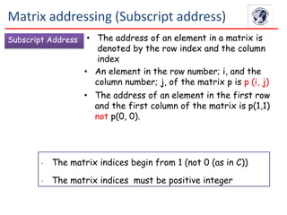 Subscript Address • The address of an element in a matrix is
denoted by the row index and the column
index
• An element in the row number; i, and the
column number; j, of the matrix p is p (i, j)
• The address of an element in the first row
and the first column of the matrix is p(1,1)
not p(0, 0).
• The matrix indices begin from 1 (not 0 (as in C))
• The matrix indices must be positive integer
Matrix addressing (Subscript address)
 